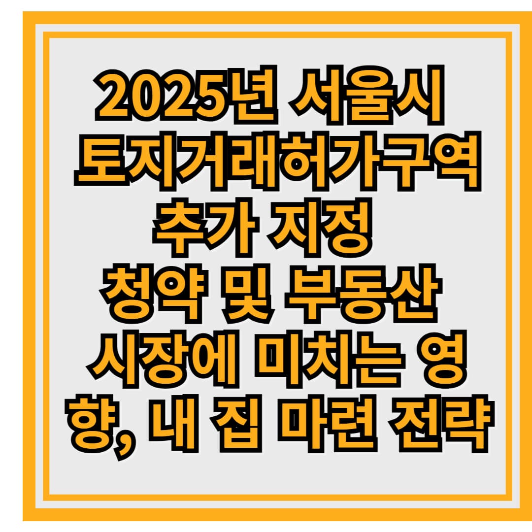 2025년 서울시 토지거래허가구역 추가 지정 – 청약 및 부동산 시장에 미치는 영향과 내 집 마련 전략