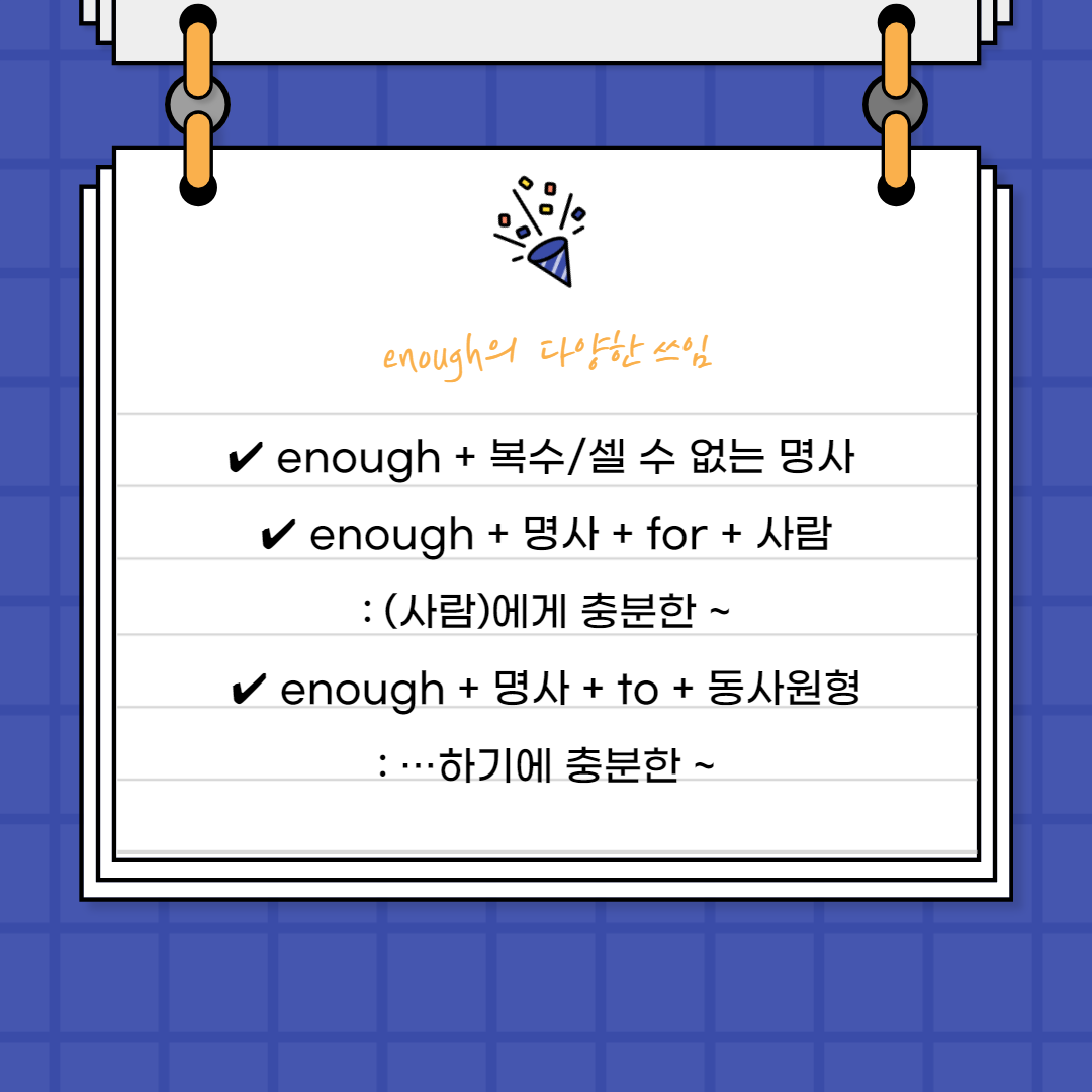 enough + 복수/셀 수 없는 명사

앞에서 enough는 부사로서 사용되었지만

형용사로도 사용이 가능합니다.

대신 형용사로 사용할 때는

명사의 앞에서 꾸며줍니다.

 

이 때 셀 수 없는 명사가 오면 단수형태,

셀 수 있는 명사가 오면

복수 형태로 써주어야 합니다.



enough seats

좌석은 셀 수 있는 명사이니 뒤에

s를 붙여 복수명사로 써줍니다.



enough sleep

 하지만 잠이라는 것은 셀 수 없는 명사이기에 

단수명사로 써주었어요.



&lsquo;충분한&rsquo;이라는 의미는

많이 있다는 것을 포함하기 때문에

셀 수 있는 명사가 오면 충분하다는

뜻대로 복수형태로 써줍니다.