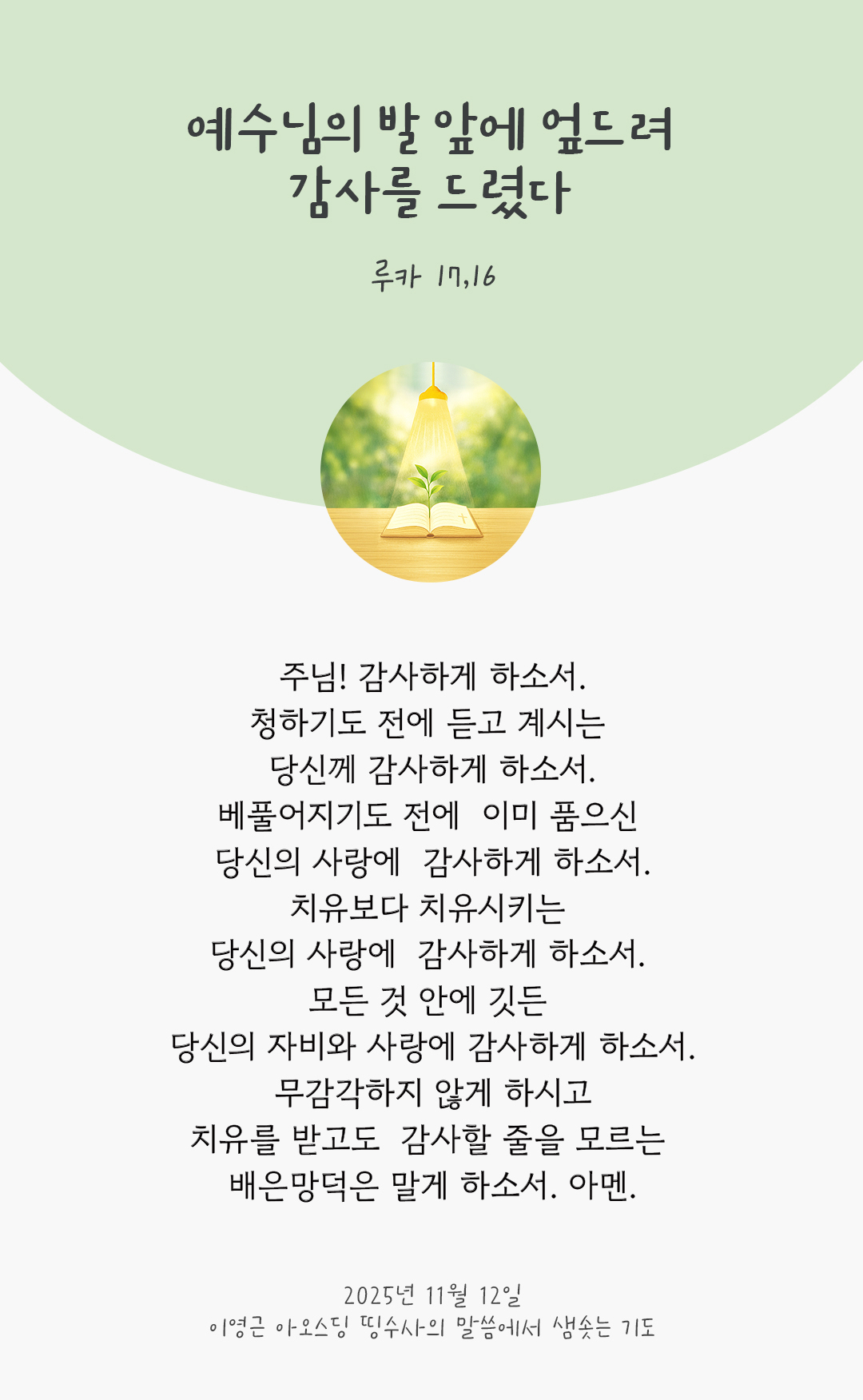 주님! 감사하게 하소서! 청하기도 전에 듣고 계시는 당신께 감사하게 하소서. 베풀어지기도 전에 이미 품으신 당신의 사랑에 감사하게 하소서. 치유보다 치유시키는 당신의 사랑에 감사하게 하소서. 모든 것 안에 깃든 당신의 자비와 사랑에 감사하게 하소서! 무감각하지 않게 하시고 치유를 받고도 감사할 줄을 모르는 배은망덕은 말게 하소서! 아멘. by 이영근 아오스딩 신부 띵수사의 말씀에서 샘솟는 기도(말샘기도)