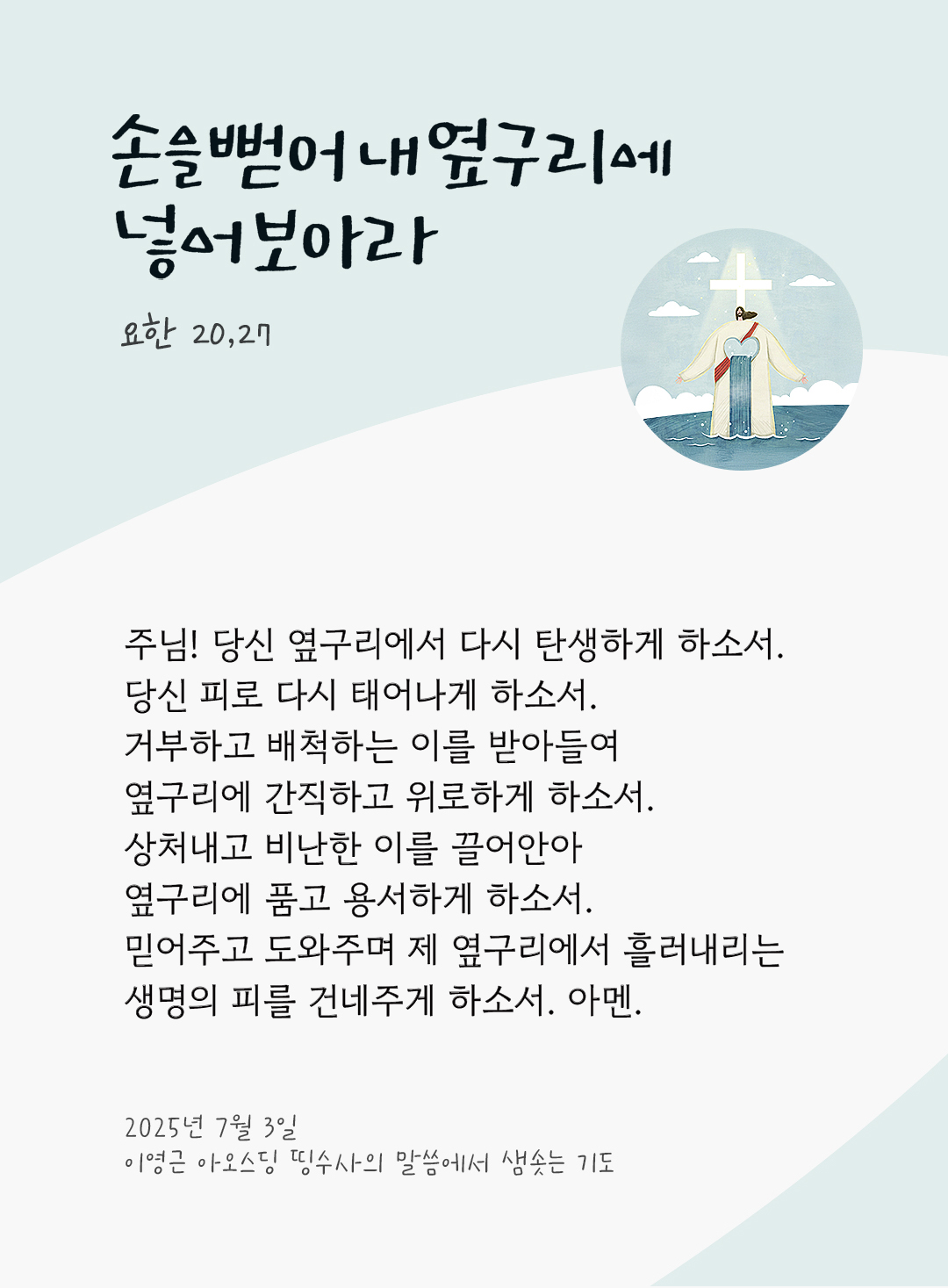 주님! 당신 옆구리에서 다시 탄생하게 하소서 당신 피로 다시 태어나게 하소서. 거부하고 배척하는 이를 받아들여, 옆구리에 간직하고 위로하게 하소서. 상처내고 비난한 이를 끌어안아, 옆구리에 품고 용서하게 하소서. 믿어주고 도와주며, 제 옆구리에서 흘러내리는 생명의 피를 건네주게 하소서. 아멘. by 이영근 아오스딩 신부 띵수사의 말씀에서 샘솟는 기도(말샘기도)