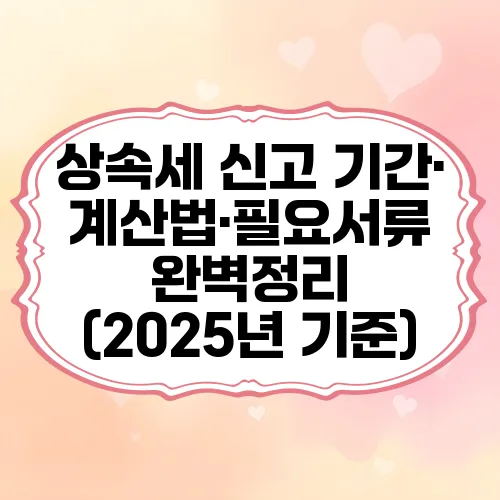 상속세 신고 기간·계산법·필요서류 완벽정리 (2025년 기준)