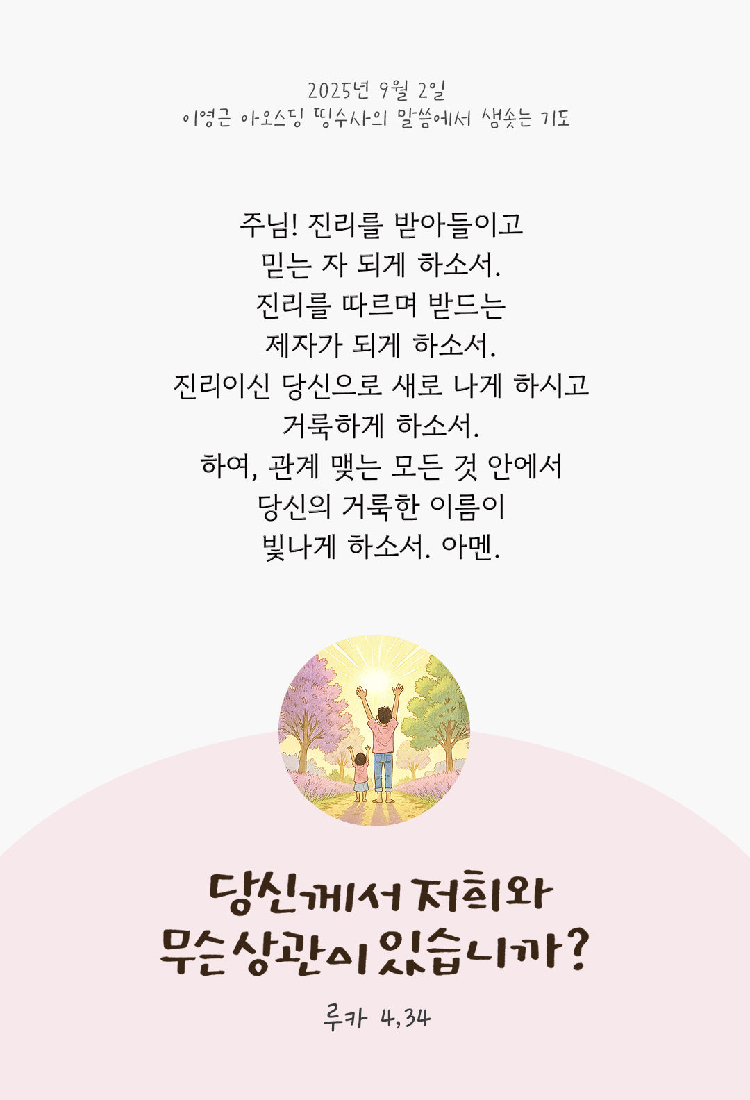 주님! 진리를 받아들이고 믿는 자 되게 하소서. 진리를 따르며 받드는 제자가 되게 하소서. 진리이신 당신으로 새로 나게 하시고 거룩하게 하소서. 하여, 관계 맺는 모든 것 안에서 당신의 거룩한 이름이 빛나게 하소서. 아멘. by 이영근 아오스딩 신부 띵수사의 말씀에서 샘솟는 기도(말샘기도)