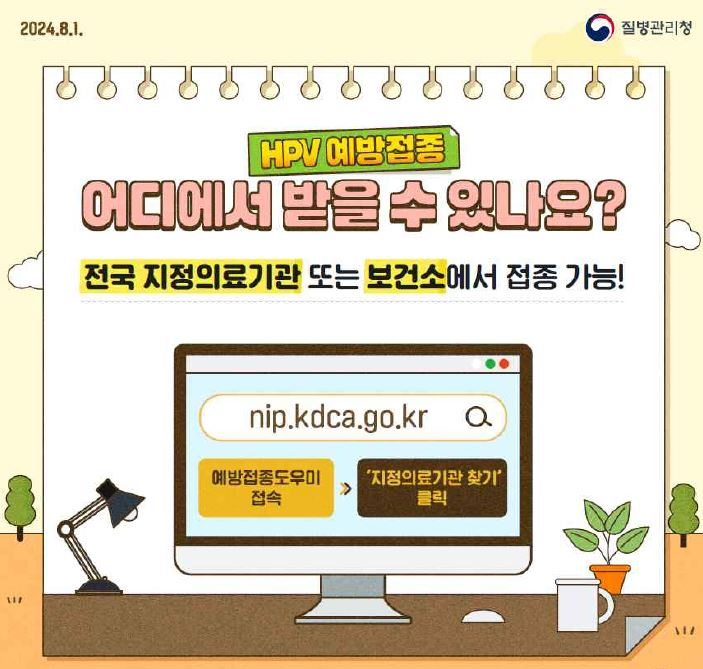 2024.8.1. 질병관리청. HPV 예방접종 어디에서 받을 수 있나요? 전국 지정의료기관 또는 보건소에서 접종 가능! 이란 문구 아래 책상 위 스탠드1개, 컴퓨터 모니터 1개. 마우스1개. 하얀색 손잡이가 달린 컵 1개. 주황색 화분에 핀 잎4장. 컴퓨터 모니터에는 nip.kdca.go.kr 주소 우측에 돋보기. 그 아래에 예방접종도우미 접속 &gt; 지정의료기관 찾기 클릭이란 설명.