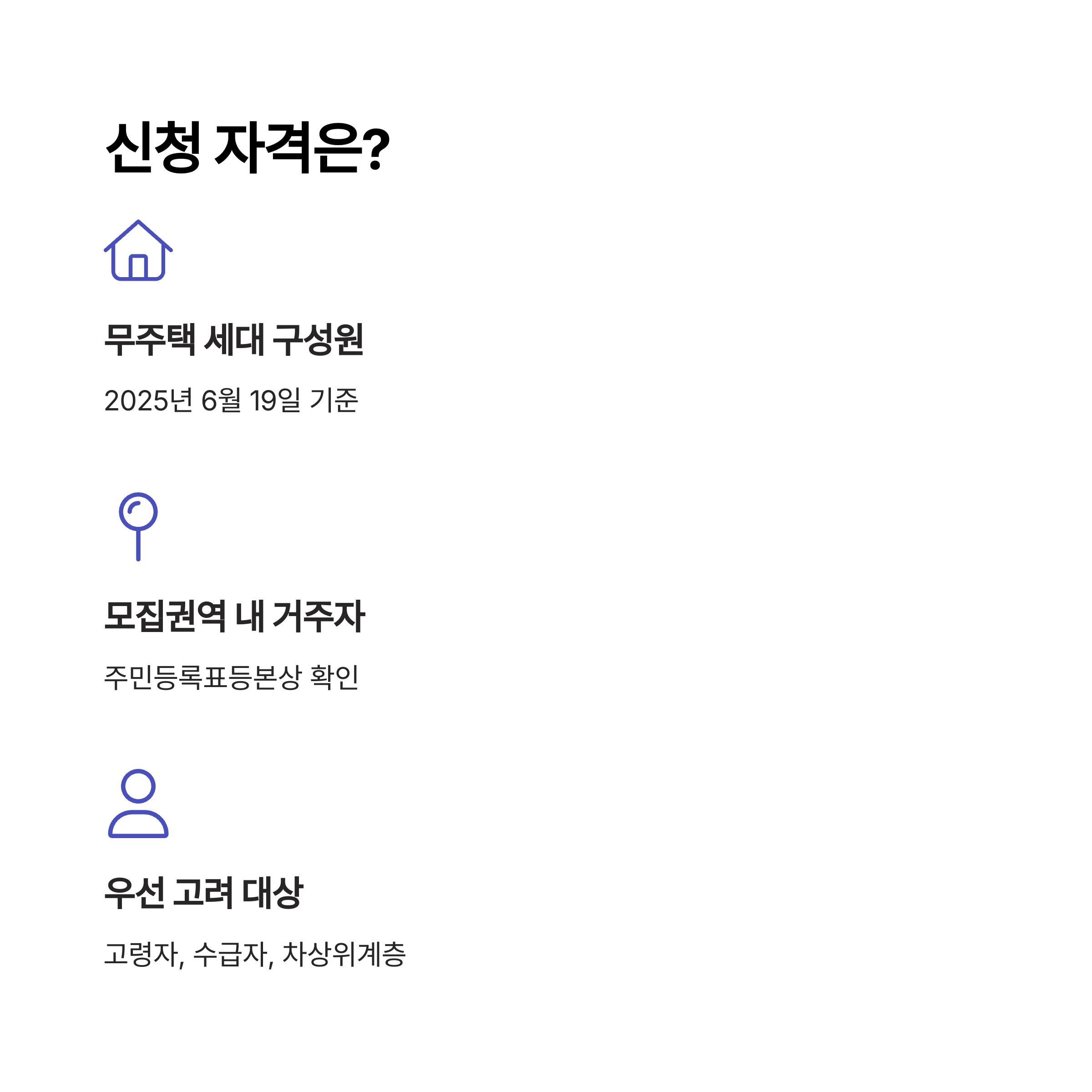 신청 자격은?

무주택 세대 구성원

2025년 6월 19일 기준

모집권역 내 거주자

주민등록표등본상 확인

우선 고려 대상

고령자, 수급자, 차상위계층