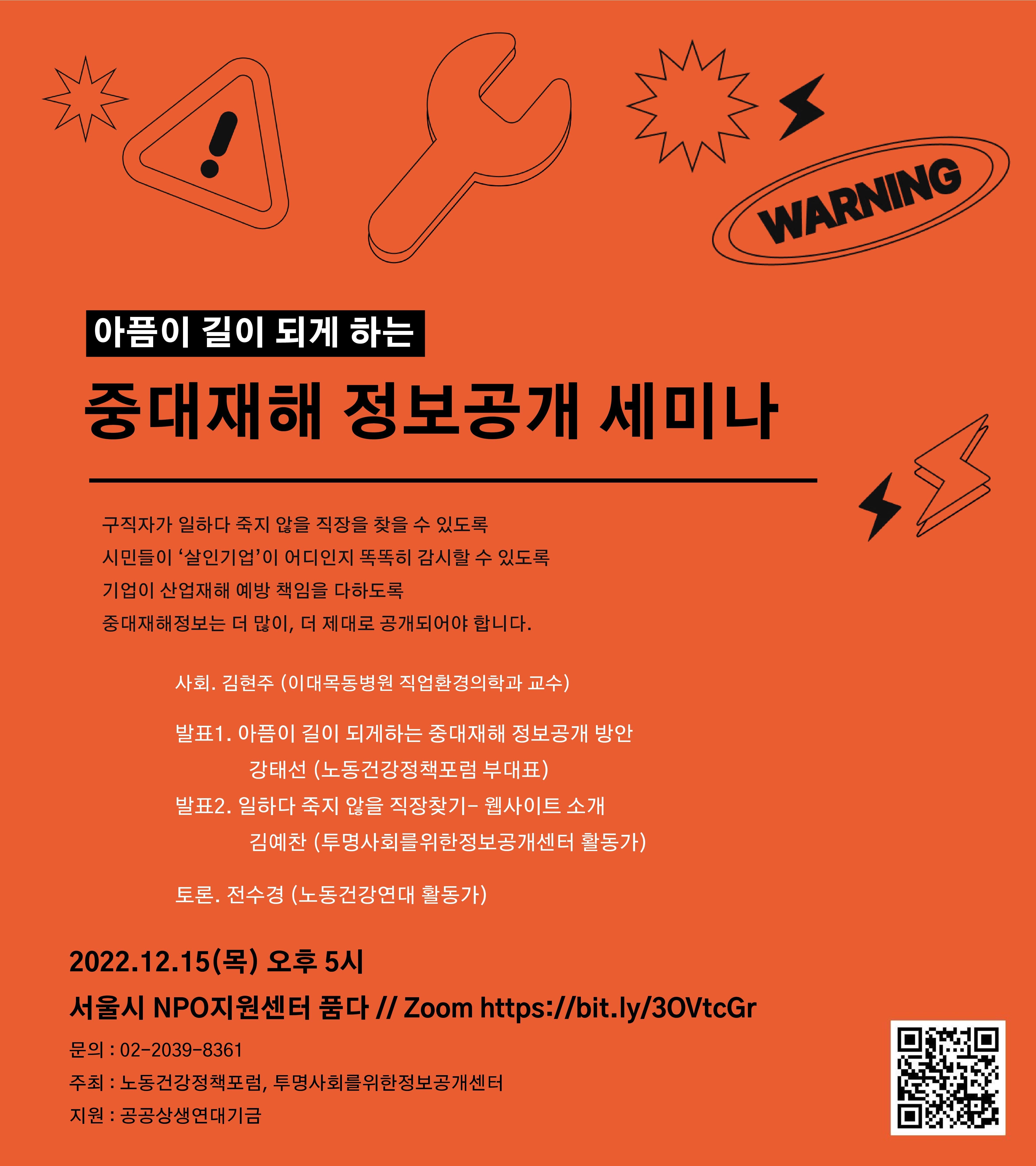 아픔이 길이 되게 하는 중대재해 정보공개 세미나
- 구직자가 일하다 죽지 않을 직장을 찾을 수 있도록, 시민들이 살인기업이 어디인지 똑똑히 감시할 수 있도록, 기업이 산업재해 예방 책임을 다하도록 중대재해 정보는 더 많이, 더 제대로 공개되어야 합니다.
사회. 김현주 (이대목동병원 직업환경의학과 교수)
발표1. 아픔이 길이 되게 하는 중대재해 정보공개 방안 - 강태선(노동건강정책포럼 부대표)
발표2. 일하다 죽지않을 직장찾기 웹사이트 소개 - 김예찬(투명사회를위한정보공개센터 활동가)
토론. 전수경 (노동건강연대 활동가)
2022.12.15 (목) 오후 5시, 서울시 NPO지원센터 1층 품다
zoom 링크 : https://bit.ly/3OVtcGr
문의 : 02-2039-8361
주최 : 노동건강정책포럼, 투명사회를위한정보공개센터
지원 : 공공상생연대기금