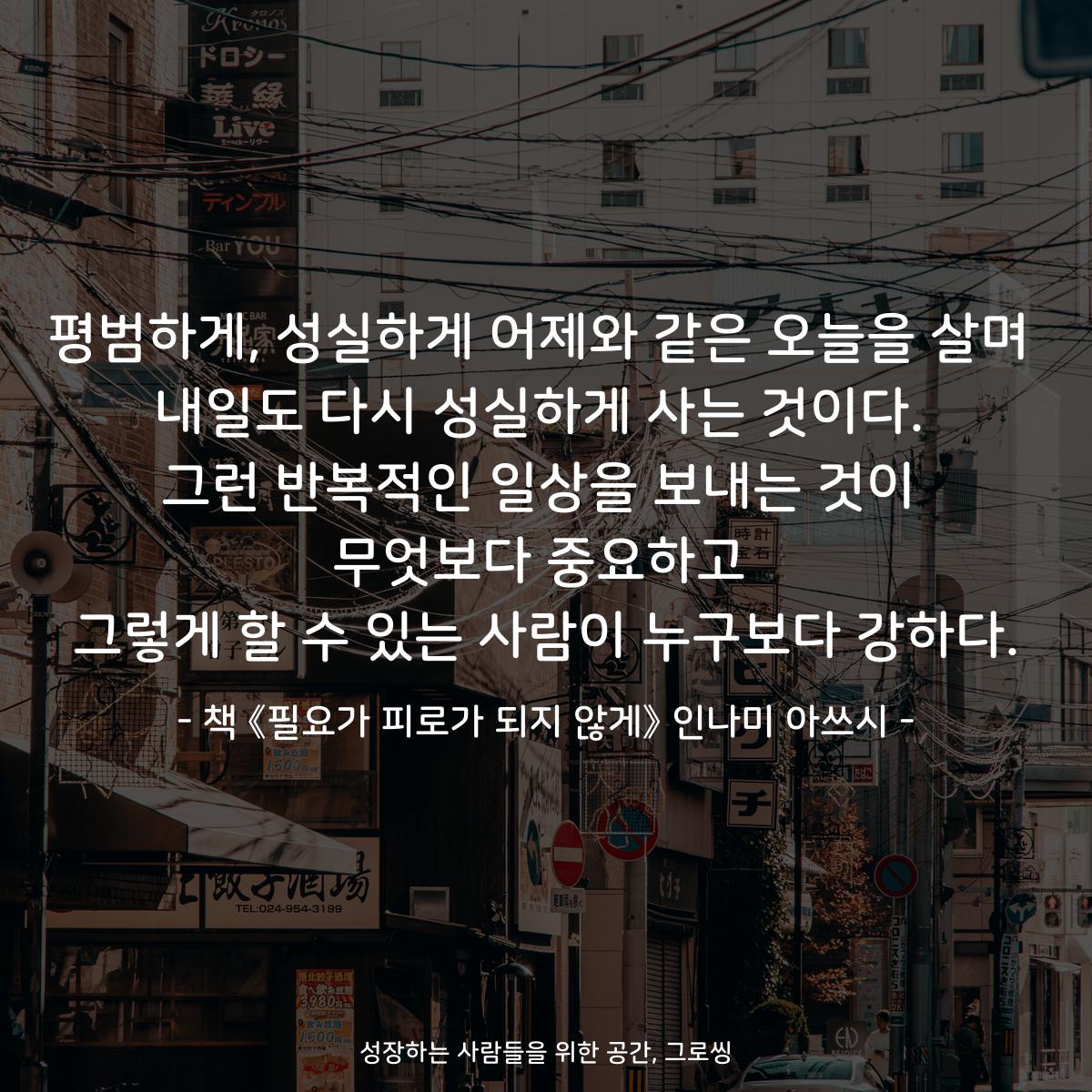 평범하게, 성실하게 어제와 같은 오늘을 살며
내일도 다시 성실하게 사는 것이다.
그런 반복적인 일상을 보내는 것이
무엇보다 중요하고
그렇게 할 수 있는 사람이 누구보다 강하다.