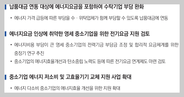 납품대금 연동 대상에 에너지요금을 포함하여 수탁기업 부담 완화&#44;에너지 요금 인상에 취약한 영세 중소기업을 위한 전기요금 지원&#44;중소기업 에너지 저소비 및 고효율기기 교체 지원 사업 확대