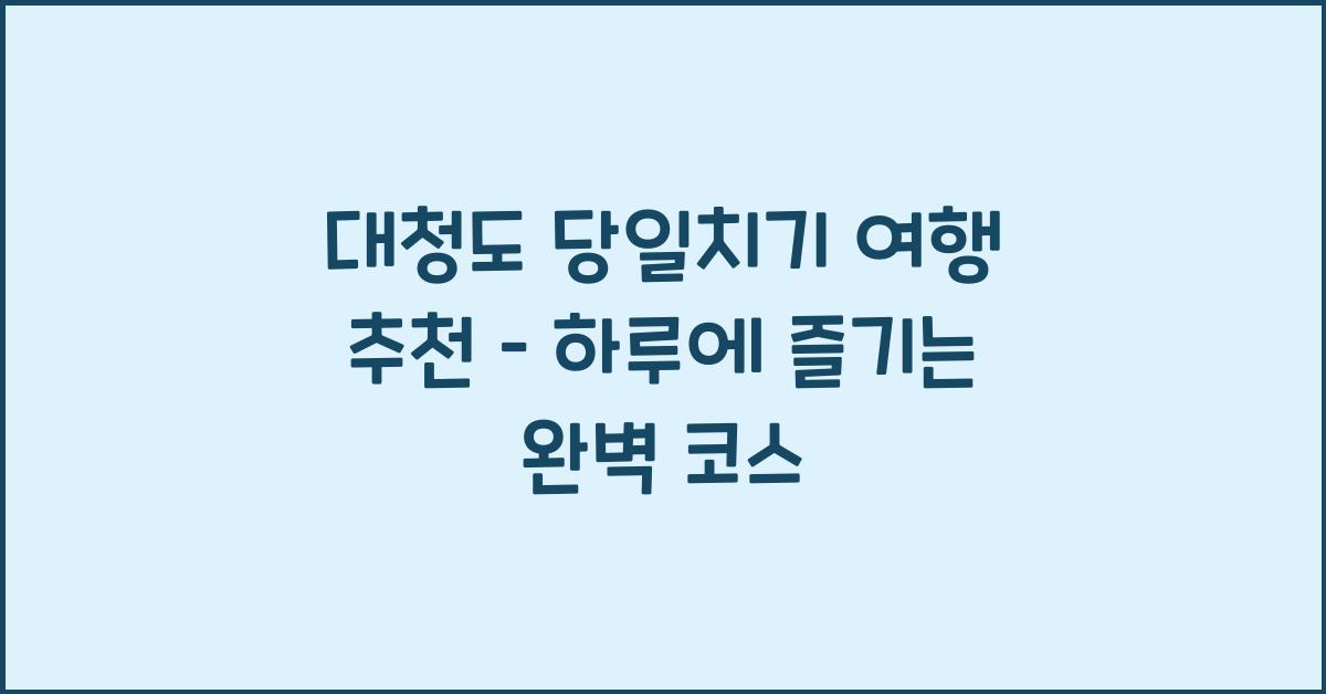 대청도 당일치기 여행 추천 – 하루 만에 둘러보는 핵심 코스