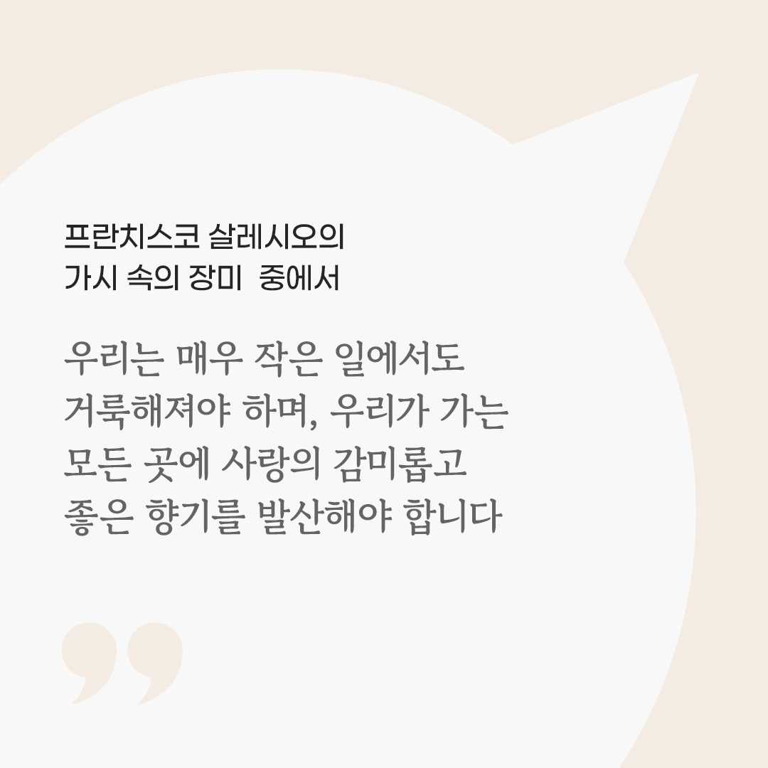 우리는 매우 작은 일에서도 거룩해져야 하며, 우리가 가는 모든 곳에 사랑의 감미롭고 좋은 향기를 발산해야 합니다. (프란치스코 살레시오의 가시 속의 장미 중에서) 피어나네 마음을 살리는 가톨릭 명언 이미지