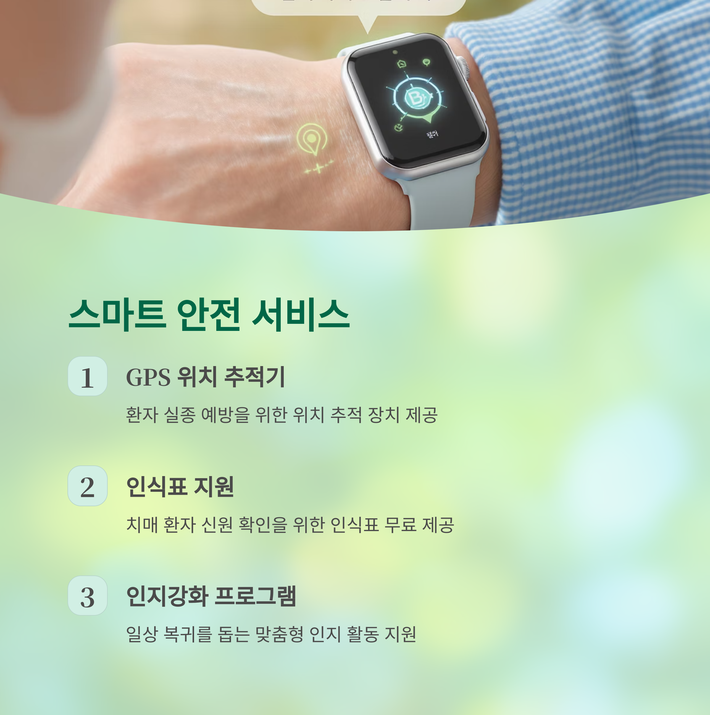 스마트 안전 서비스
GPS 위치 추적기
환자 실종 예방을 위한 위치 추적 장치 제공
인식표 지원
치매 환자 신원 확인을 위한 인식표 무료 제공
인지강화 프로그램
일상 복귀를 돕는 맞춤형 인지 활동 지원