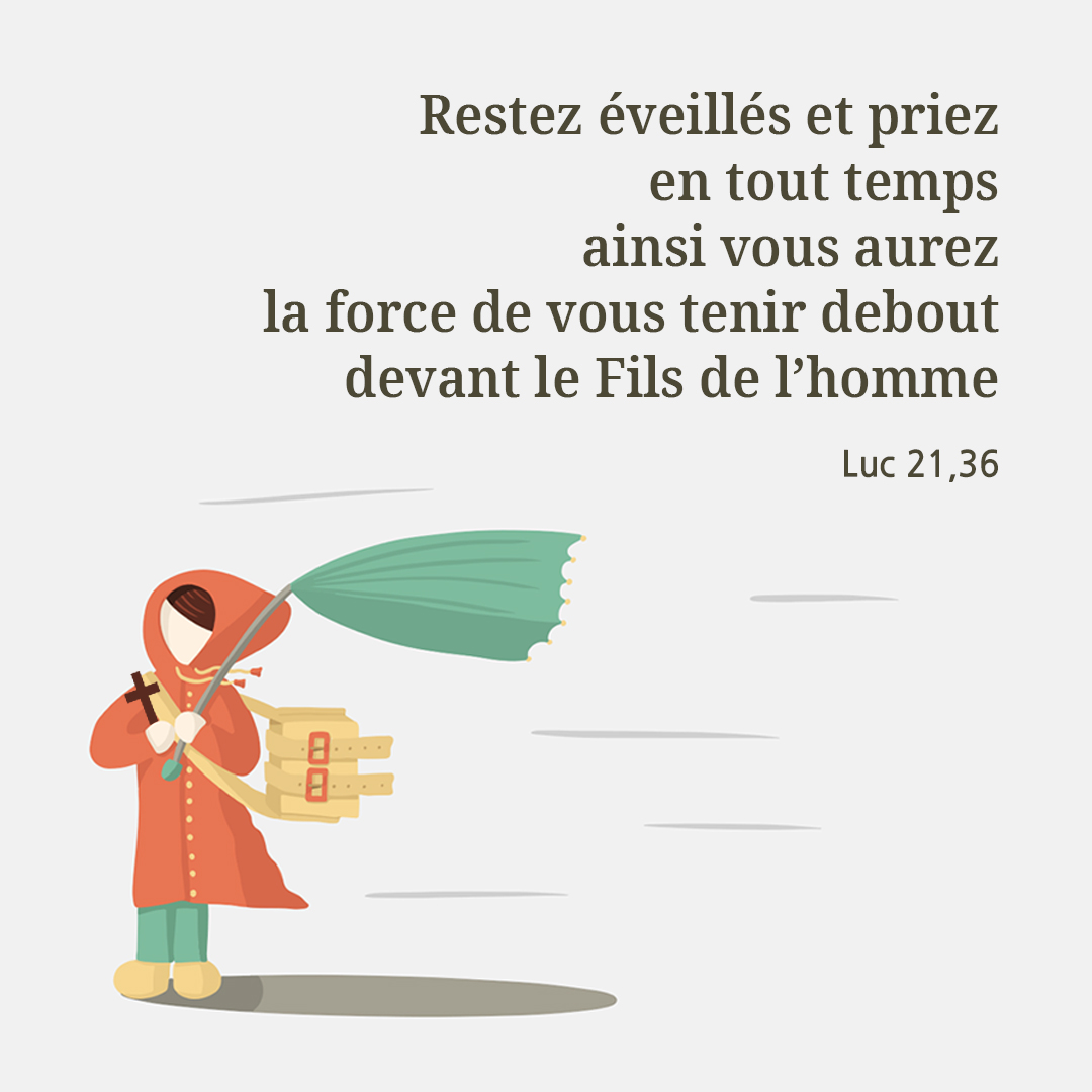 Restez &eacute;veill&eacute;s et priez en tout temps; ainsi vous aurez la force d&rsquo;&eacute;chapper &agrave; tout ce qui doit arriver, et de vous tenir debout devant le Fils de l&rsquo;homme. (Luc 21,36)