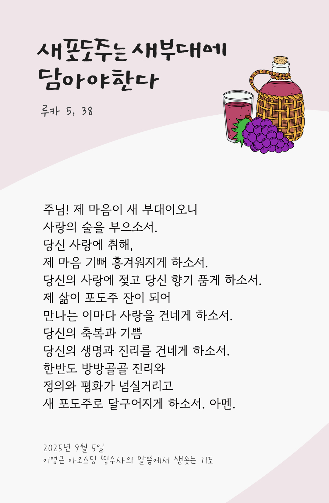 주님! 제 마음이 새 부대이오니, 사랑의 술을 부으소서. 당신 사랑에 취해, 제 마음 기뻐 흥겨워지게 하소서. 당신의 사랑에 젖고, 당신 향기 품게 하소서. 제 삶이 포도주 잔이 되어, 만나는 이마다 사랑을 건네게 하소서. 당신의 축복과 기쁨, 당신의 생명과 진리를 건네게 하소서. 한반도 방방골골 진리와 정의와 평화가 넘실거리고, 새 포도주로 달구어지게 하소서. 아멘.