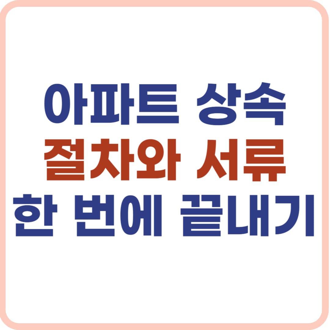 아파트 상속 절차, 실전 서류 준비 꿀팁