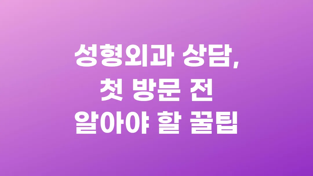 성형외과 상담, 첫 방문 전 꼭 알아야 할 꿀팁 총정리