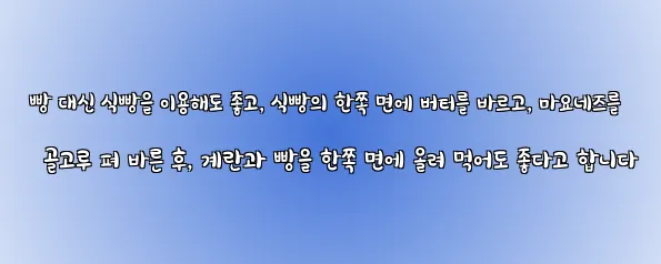  빵 대신 식빵을 이용해도 좋고, 식빵의 한쪽 면에 버터를 바르고, 마요네즈를 골고루 펴 바른 후, 계란과 빵을 한쪽 면에 올려 먹어도 좋다고 합니다