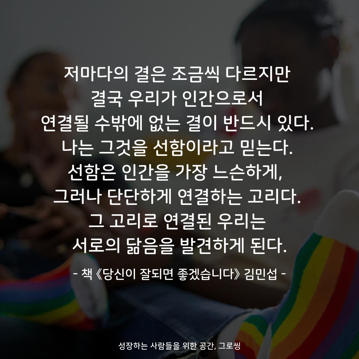 저마다의 결은 조금씩 다르지만
결국 우리가 인간으로서
연결될 수밖에 없는 결이 반드시 있다.
나는 그것을 선함이라고 믿는다.
선함은 인간을 가장 느슨하게, 
그러나 단단하게 연결하는 고리다.
그 고리로 연결된 우리는
서로의 닮음을 발견하게 된다.