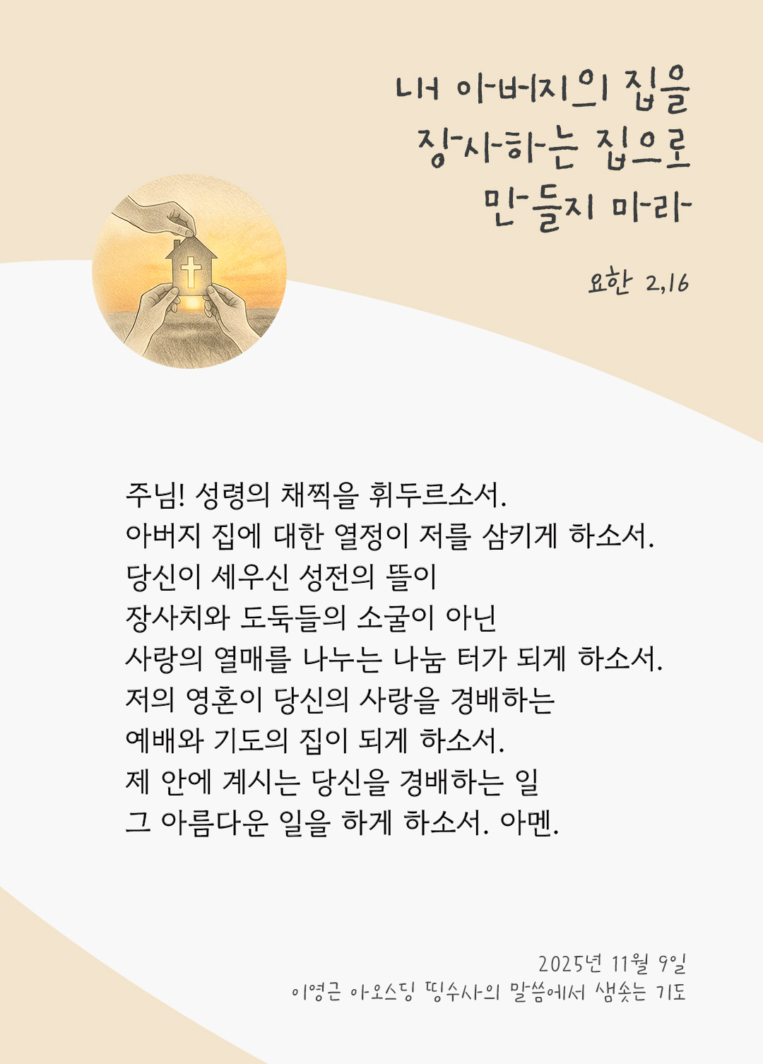 주님! 성령의 채찍을 휘두르소서. 아버지 집에 대한 열정이 저를 삼키게 하소서. 당신이 세우신 성전의 뜰이 장사치와 도둑들의 소굴이 아닌 사랑의 열매를 나누는 나눔 터가 되게 하소서. 저의 영혼이 당신의 사랑을 경배하는 예배와 기도의 집이 되게 하소서. 제 안에 계시는 당신을 경배하는 일, 그 아름다운 일을 하게 하소서. 아멘. by 이영근 아오스딩 신부 띵수사의 말씀에서 샘솟는 기도(말샘기도)