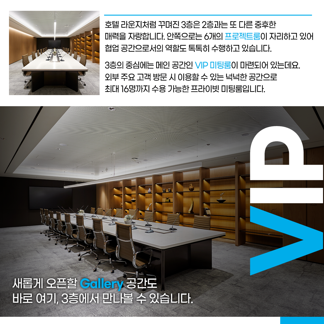 호텔 라운지처럼 꾸며진 3층은 2층과는 또 다른 중후한 매력을 자랑합니다. 안쪽으로는 6개의 프로젝트룸이 자리하고 있어 협업 공간으로서의 역할도 톡톡히 수행하고 있습니다. 

3층의 중심에는 메인 공간인 VIP 미팅룸이 마련되어 있는데요. 외부 주요 고객 방문 시 이용할 수 있는 넉넉한 공간으로 최대 16명까지 수용 가능한 프라이빗 미팅룸입니다.