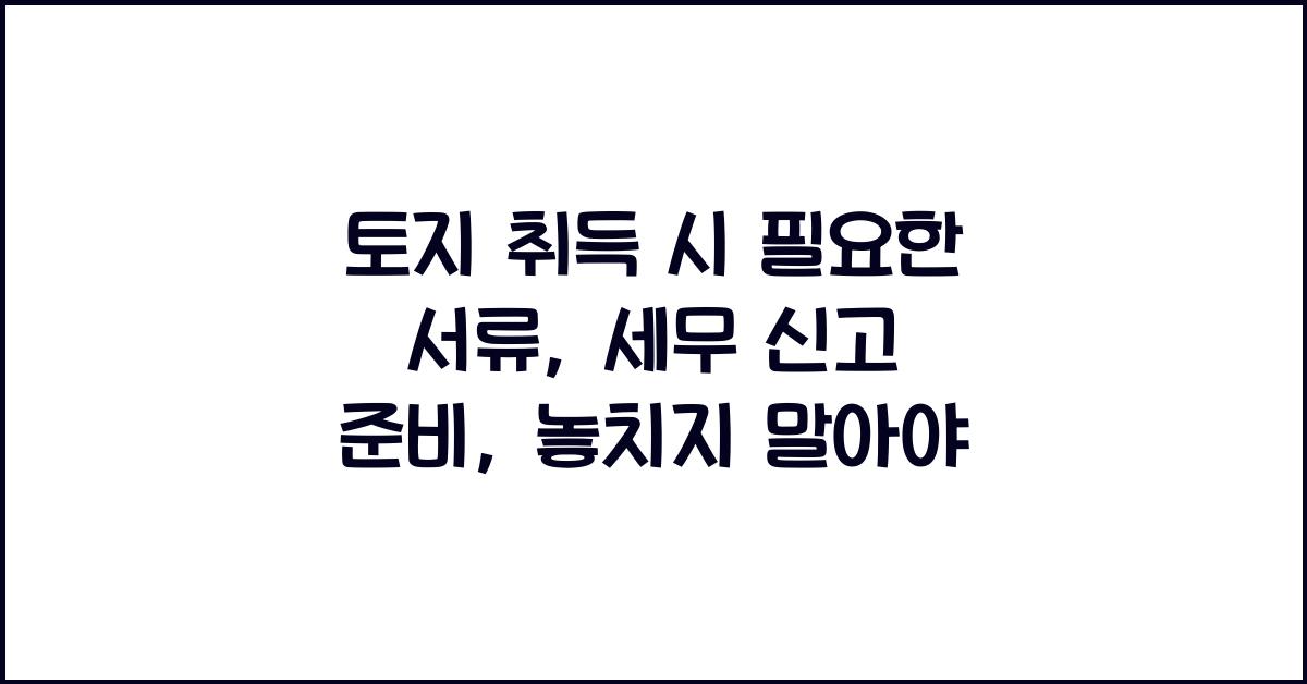 토지 취득 시 필요한 서류: 세무 신고를 위한 준비