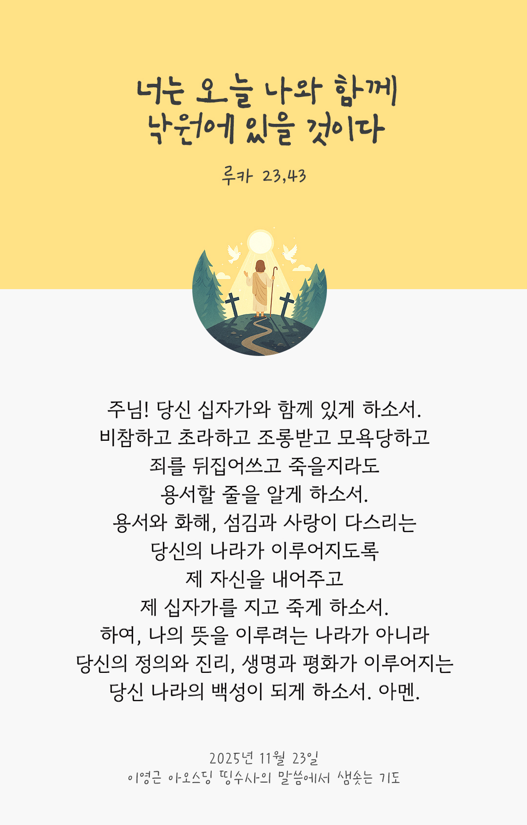 주님! 당신 십자가와 함께 있게 하소서 비참하고 초라하고 조롱받고 모욕당하고 죄를 뒤집어쓰고 죽을지라도 용서할 줄을 알게 하소서. 용서와 화해, 섬김과 사랑이 다스리는 당신의 나라가 이루어지도록 제 자신을 내어주고 제 십자가를 지고 죽게 하소서. 하여, 나의 뜻을 이루려는 나라가 아니라 당신의 정의와 진리, 생명과 평화가 이루어지는 당신 나라의 백성이 되게 하소서. 아멘. by 이영근 아오스딩 신부 띵수사의 말씀에서 샘솟는 기도(말샘기도)