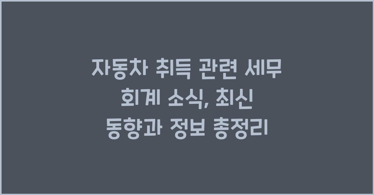 자동차 취득 관련 세무 회계 소식: 최신 동향과 정보