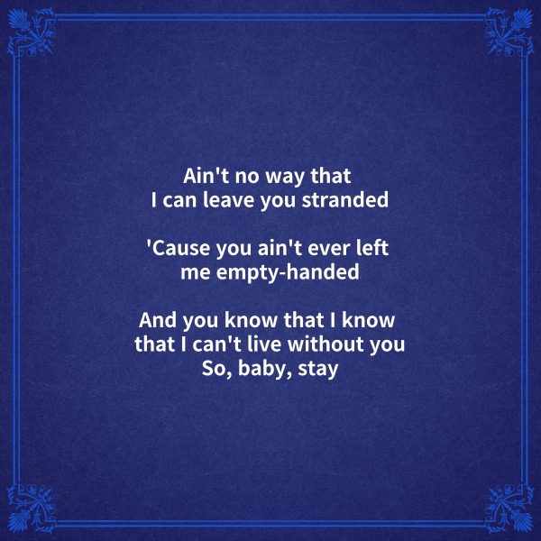 Ain't no way that I can leave you stranded

너를 붙잡을 수 있는 방법도 없어



'Cause you ain't ever left me empty-handed

왜냐하면 너는 내게 항상 주었으니까



And you know that I know

that I can't live without you

So, baby, stay

내가 너 없이 못 산다는 걸 너도 알잖아

그러니까 자기야 내 곁에 있어줘



[브릿지]



[후렴]



Oh-oh-oh

I need you to stay, need you to stay, hey

나는 네가 곁에 있어줘야 해

네가 곁에 있어줘야 해
