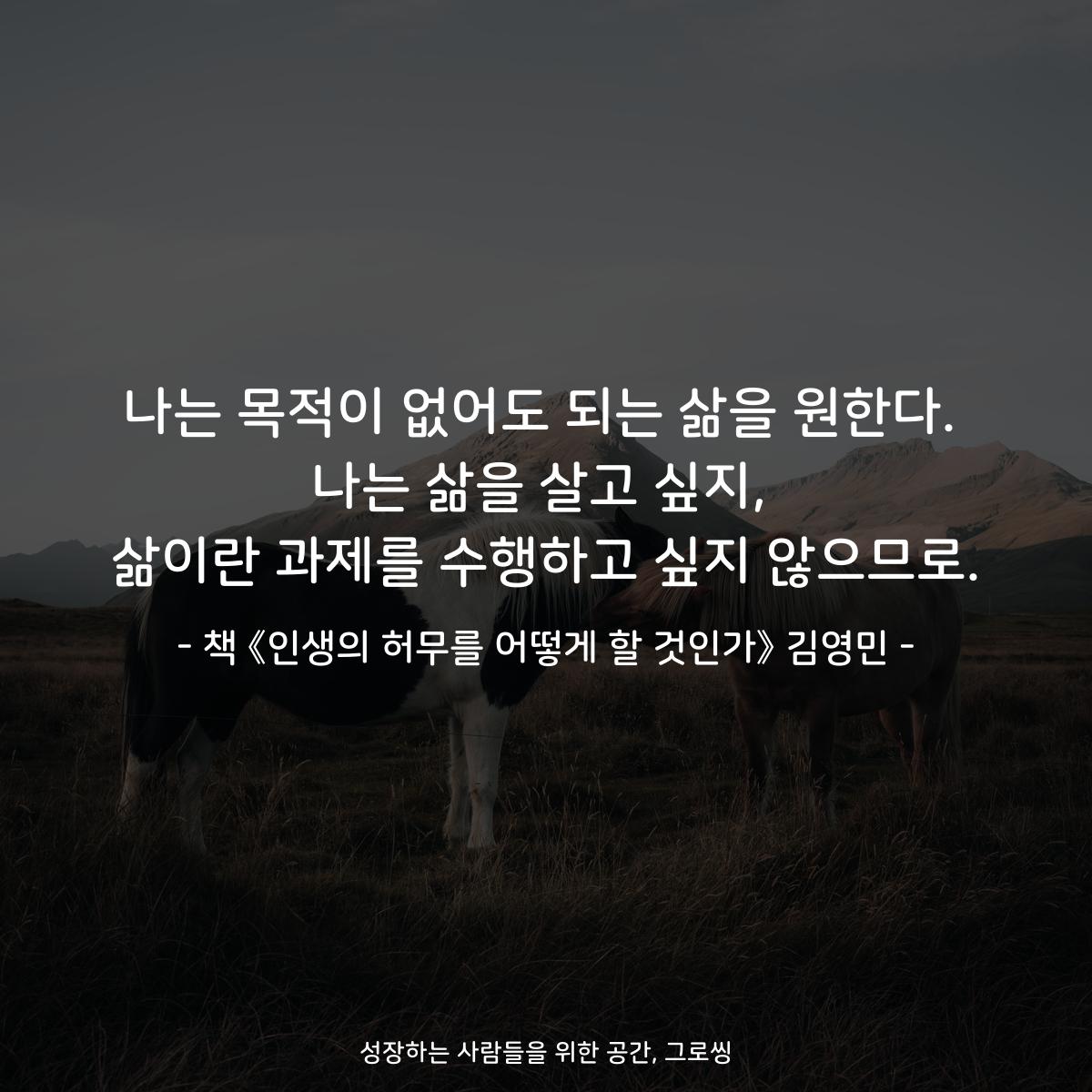 나는 목적이 없어도 되는 삶을 원한다.
나는 삶을 살고 싶지,
삶이란 과제를 수행하고 싶지 않으므로.