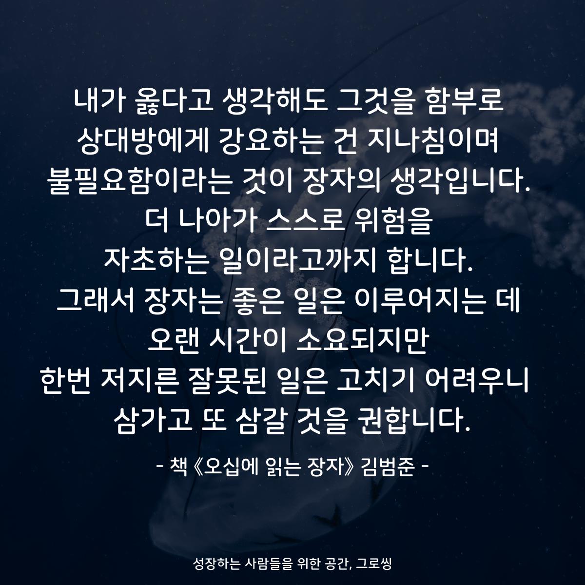내가 옳다고 생각해도 그것을 함부로
상대방에게 강요하는 건 지나침이며
불필요함이라는 것이 장자의 생각입니다.
더 나아가 스스로 위험을
자초하는 일이라고까지 합니다.
그래서 장자는 좋은 일은 이루어지는 데
오랜 시간이 소요되지만
한번 저지른 잘못된 일은 고치기 어려우니 
삼가고 또 삼갈 것을 권합니다.