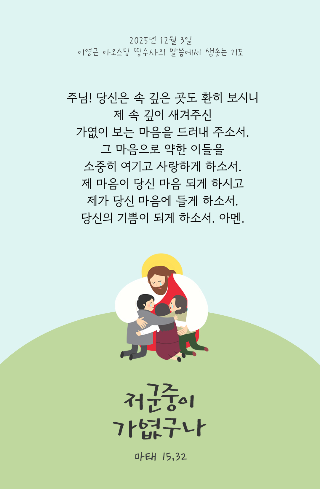 주님! 당신은 속 깊은 곳도 환히 보시니 제 속 깊이 새겨주신 가엾이 보는 마음을 드러내 주소서. 그 마음으로 약한 이들을 소중히 여기고 사랑하게 하소서. 제 마음이 당신 마음 되게 하시고 제가 당신 마음에 들게 하소서. 당신의 기쁨이 되게 하소서. 아멘. by 이영근 아오스딩 신부 띵수사의 말씀에서 샘솟는 기도(말샘기도)