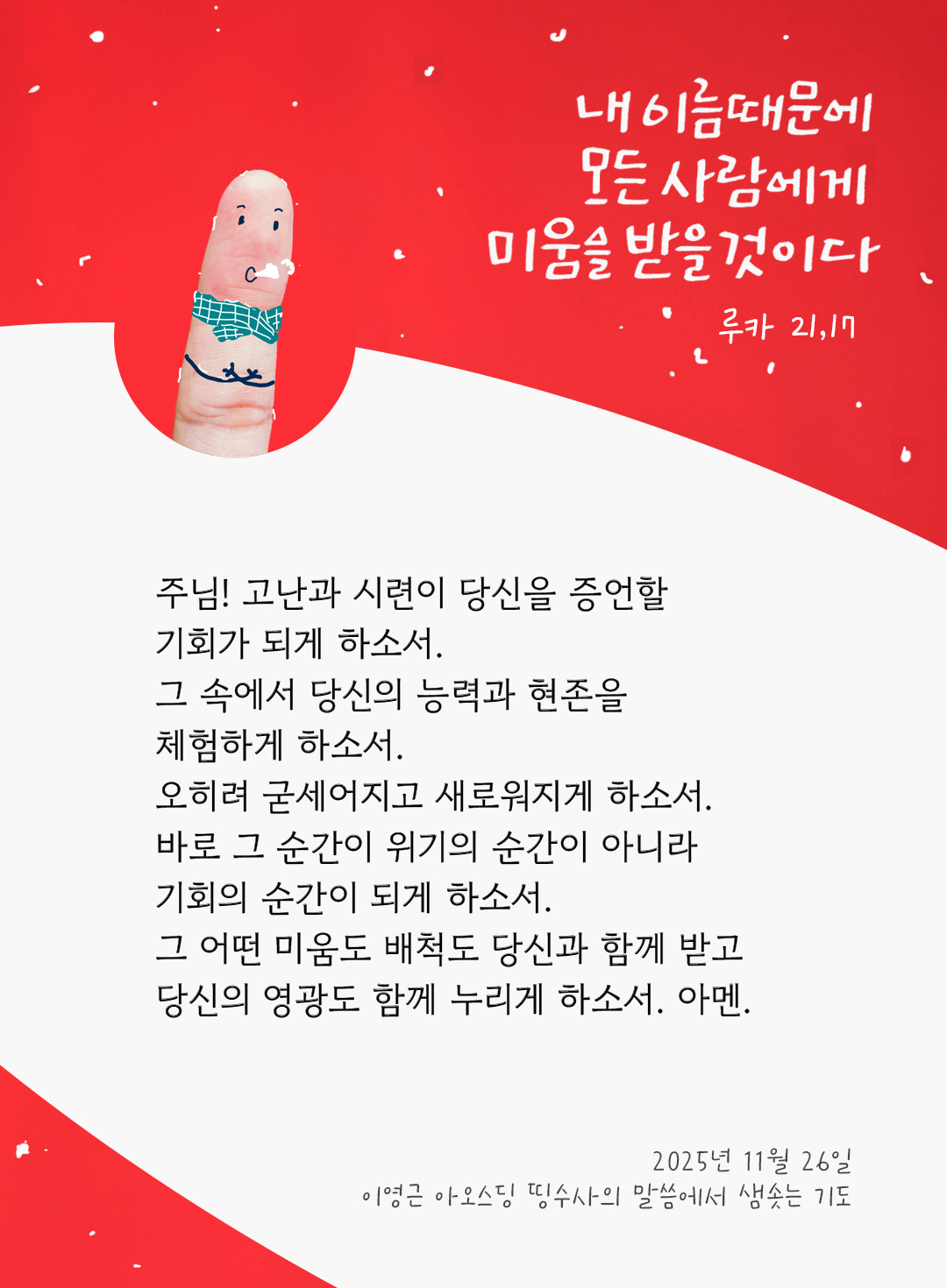 주님! 고난과 시련이 당신을 증언할 기회가 되게 하소서. 그 속에서 당신의 능력과 현존을 체험하게 하소서. 오히려 굳세어지고 새로워지게 하소서. 바로 그 순간이 위기의 순간이 아니라, 기회의 순간이 되게 하소서. 그 어떤 미움도 배척도 당신과 함께 받고, 당신의 영광도 함께 누리게 하소서. 아멘. by 이영근 아오스딩 신부 띵수사의 말씀에서 샘솟는 기도(말샘기도)