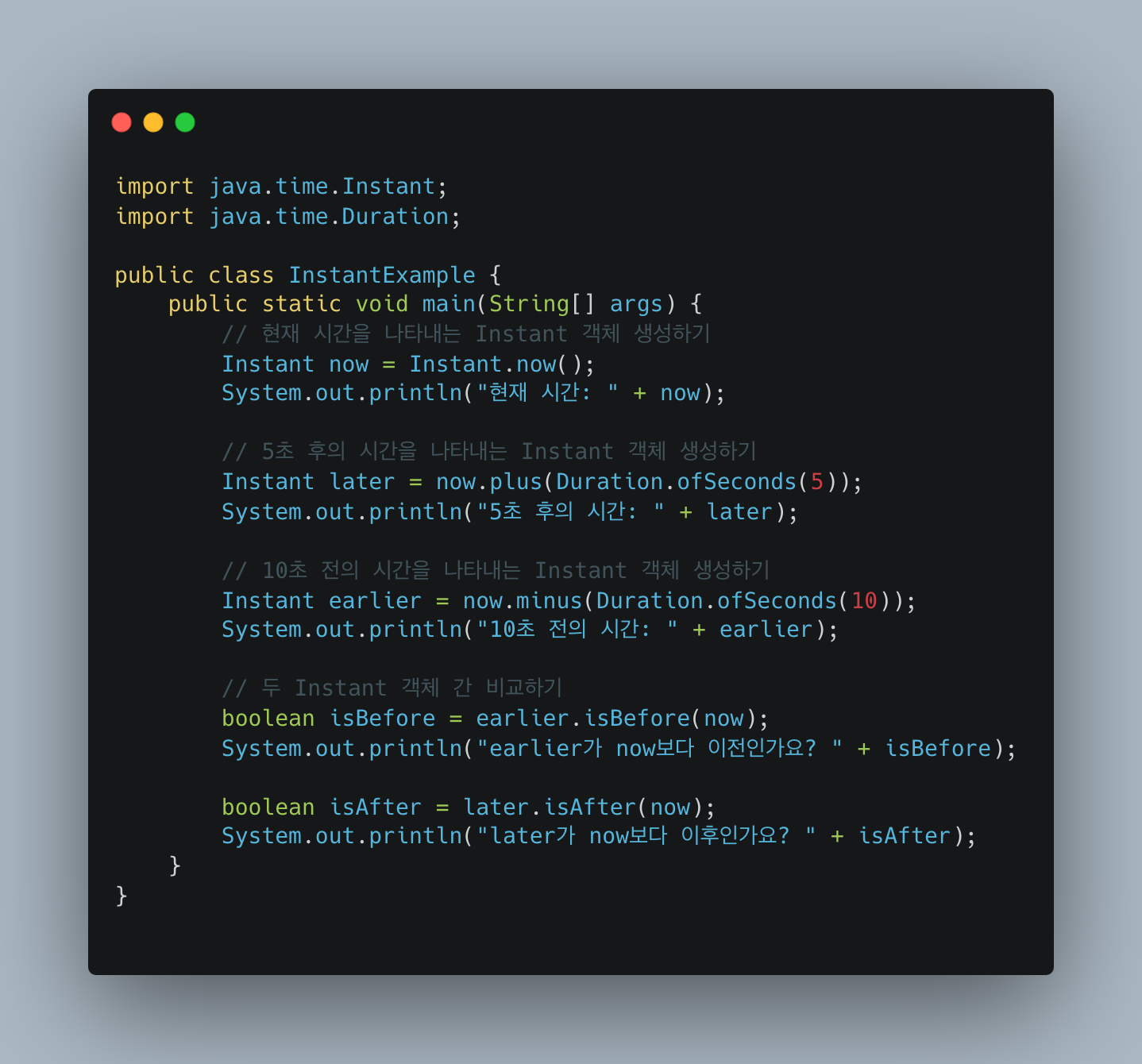 import java.time.Instant;
import java.time.Duration;

public class InstantExample {
 public static void main(String[] args) {
 // 현재 시간을 나타내는 Instant 객체 생성하기
 Instant now = Instant.now();
 System.out.println("현재 시간: " + now);

 // 5초 후의 시간을 나타내는 Instant 객체 생성하기
 Instant later = now.plus(Duration.ofSeconds(5));
 System.out.println("5초 후의 시간: " + later);

 // 10초 전의 시간을 나타내는 Instant 객체 생성하기
 Instant earlier = now.minus(Duration.ofSeconds(10));
 System.out.println("10초 전의 시간: " + earlier);

 // 두 Instant 객체 간 비교하기
 boolean isBefore = earlier.isBefore(now);
 System.out.println("earlier가 now보다 이전인가요? " + isBefore);

 boolean isAfter = later.isAfter(now);
 System.out.println("later가 now보다 이후인가요? " + isAfter);
 }
}
