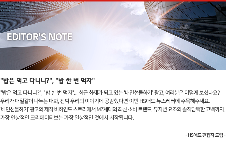Editor's Note : '밥은 먹고 다니니?' '밥 한번 먹자'... 최근 화제가 되고 있는 '배민선물하기' 광고, 여러분은 어떻게 보셨나요? 우리가 매일같이 나누는 대화, 진짜 우리의 이야기에 공감했다면 이번 HS애드 뉴스레터에 주목해주세요. '배민선물하기' 광고의 제작 비하인드 스토리에서 MZ세대 최신 소비 트렌드, 뮤지션 요조의 솔직담백한 고백까지. 가장 인상적인 크리에이티브는 가장 일상적인 것에서 시작됩니다. - HS애드 편집자 드림 -