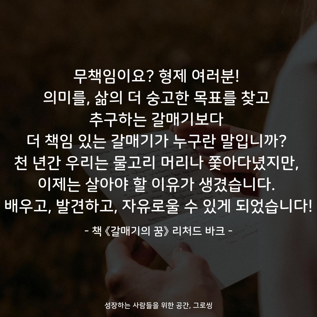 무책임이요? 형제 여러분!
의미를, 삶의 더 숭고한 목표를 찾고
추구하는 갈매기보다
더 책임 있는 갈매기가 누구란 말입니까?
천 년간 우리는 물고리 머리나 쫓아다녔지만,
이제는 살아야 할 이유가 생겼습니다.
배우고, 발견하고, 자유로울 수 있게 되었습니다!