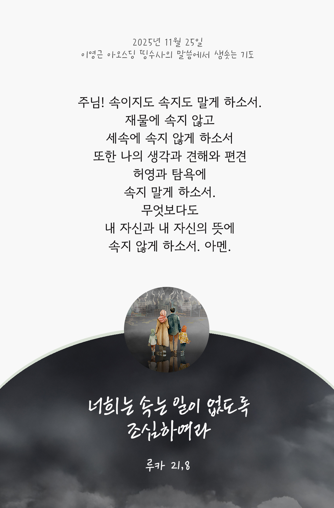 주님! 속이지도 속지도 말게 하소서. 재물에 속지 않고, 세속에 속지 않게 하소서 또한 나의 생각과 견해와 편견, 허영과 탐욕에 속지 말게 하소서. 무엇보다도 내 자신과 내 자신의 뜻에 속지 않게 하소서. 아멘. by 이영근 아오스딩 신부 띵수사의 말씀에서 샘솟는 기도(말샘기도)