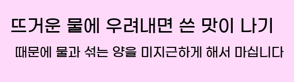  2. 뜨거운 물에 우려내면 쓴 맛이 나기 때문에 물과 섞는 양을 미지근하게 해서 마십니다.