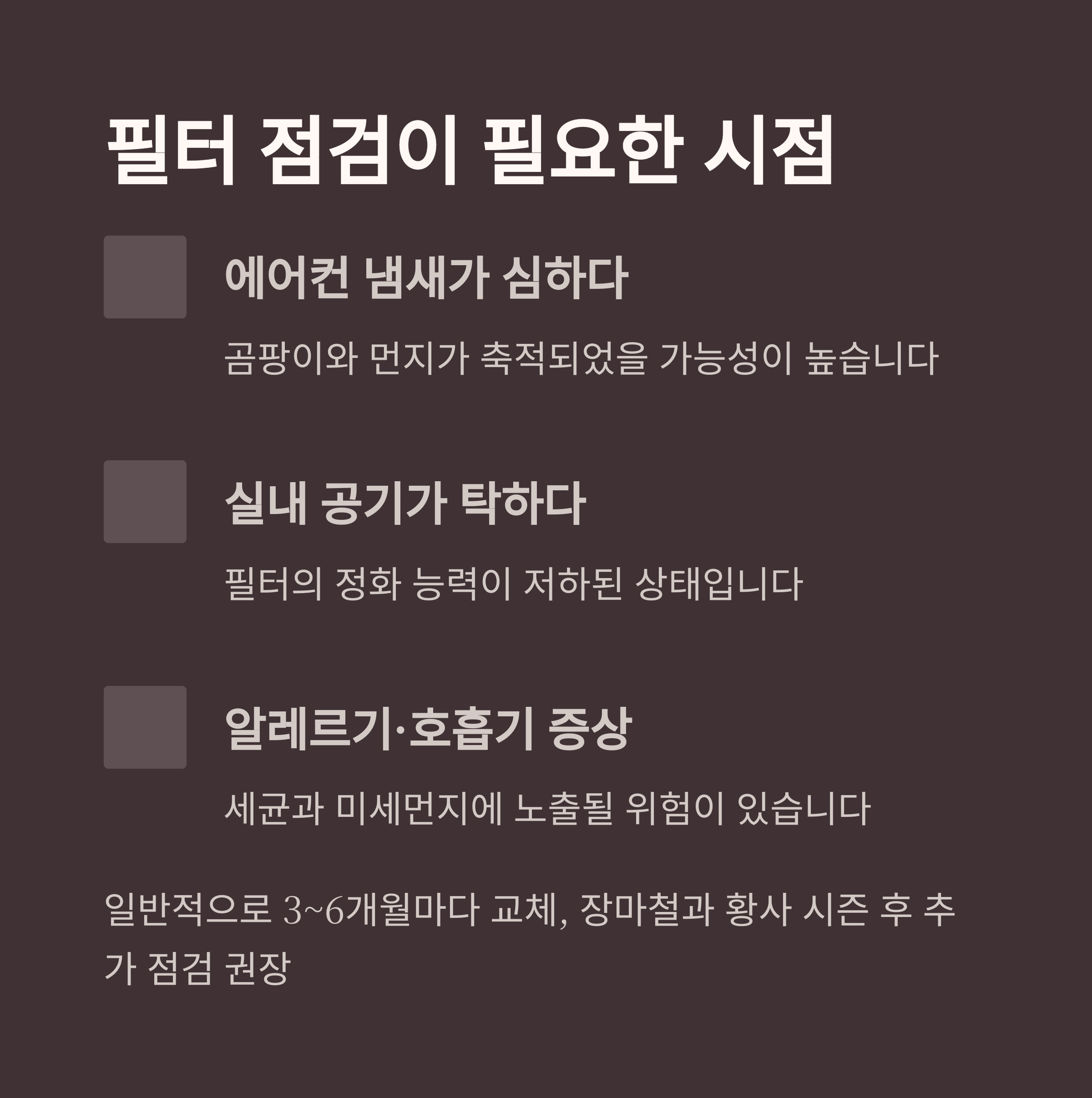 필터 점검이 필요한 시점

에어컨 냄새가 심하다

곰팡이와 먼지가 축적되었을 가능성이 높습니다

실내 공기가 탁하다

필터의 정화 능력이 저하된 상태입니다

알레르기&middot;호흡기 증상

세균과 미세먼지에 노출될 위험이 있습니다

일반적으로 3~6개월마다 교체, 장마철과 황사 시즌 후 추가 점검 권장