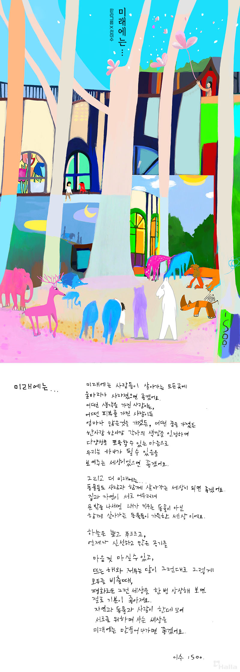 미래에는...
미래에는 사람들이 살아가는 모든 곳에 울타리가 사라졌으면 좋겠어요. 어떤 생각을 가진 사람이든, 어떤 피부를 가진 사람이든 얼마나 많은 것을 가졌든, 어떤 꿈을 가졌든 한 사람 한 사람 각자의 색깔을 인정하며 다양성을 포용할 수 있는 마음으로 우리는 하나가 될 수 있음을 보여주는 세상이었으면 좋겠어요. 그래서 더 미래에는... 동물들도 사람과 함께 살아가는 세상이 되면 좋겠어요. 집과 자연이 서로 어우러져 문 밖을 나서면 내가 키우는 동물이 아닌 함께 살아가는 동물들이 가득한 세상이에요. 하늘은 높고 푸르르고, 언제나 신선하고 맑은 공기를 마음껏 마실 수 있고, 뜨는 해와 저무는 달이 그런대로 그렇게 모두를 비출 때, 평화로운 그런 세상을 한번 상상해 보면 절로 기분이 좋아져요. 자연과 동물과 사람이 한데 모여 서로를 위하며 사는 세상을 미래에는 만들어나가면 좋겠어요.