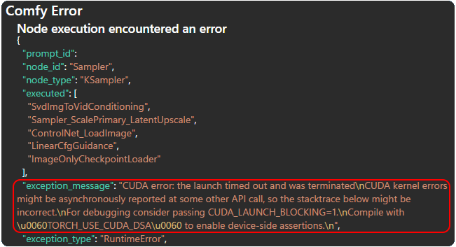 Comfy Error
Node execution encountered an error
{
&quot;prompt_id&quot;:
&quot;node_id&quot;: &quot;Sampler&quot;,
&quot;node_type&quot;: &quot;KSampler&quot;,
&quot;executed&quot;: [
&quot;SvdlmgToVidConditioning&quot;,
&quot;Sampler_ScalePrimary_LatentUpscale&quot;,
&quot;ControlNet_Loadlmage&quot;,
&quot;LinearCfgGuidance&quot;,
&quot;ImageOnlyCheckpointLoader&quot;
],
&quot;exception_message&quot;: &quot;CUDA error: the launch timed out and was terminated CUDA kernel errors might be asynchronously reported at some other API call, so the stacktrace below might be incorrect.
For debugging consider passing CUDA_LAUNCH_BLOCKING=1.
Compile with
\u0060TORCH_USE_CUDA_DSA\u0060 to enable device-side assertions.&quot;,
exception_type&quot;: &quot;RuntimeError&quot;,