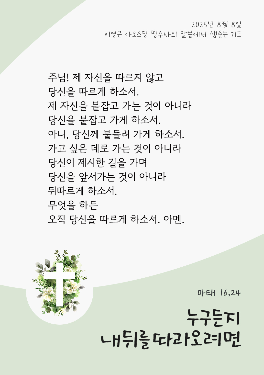 주님! 제 자신을 따르지 않고, 당신을 따르게 하소서. 제 자신을 붙잡고 가는 것이 아니라, 당신을 붙잡고 가게 하소서. 아니, 당신께 붙들려 가게 하소서. 가고 싶은 데로 가는 것이 아니라 당신이 제시한 길을 가며, 당신을 앞서가는 것이 아니라 뒤따르게 하소서. 무엇을 하든, 오직 당신을 따르게 하소서. 아멘. by 이영근 아오스딩 신부 띵수사의 말씀에서 샘솟는 기도(말샘기도)