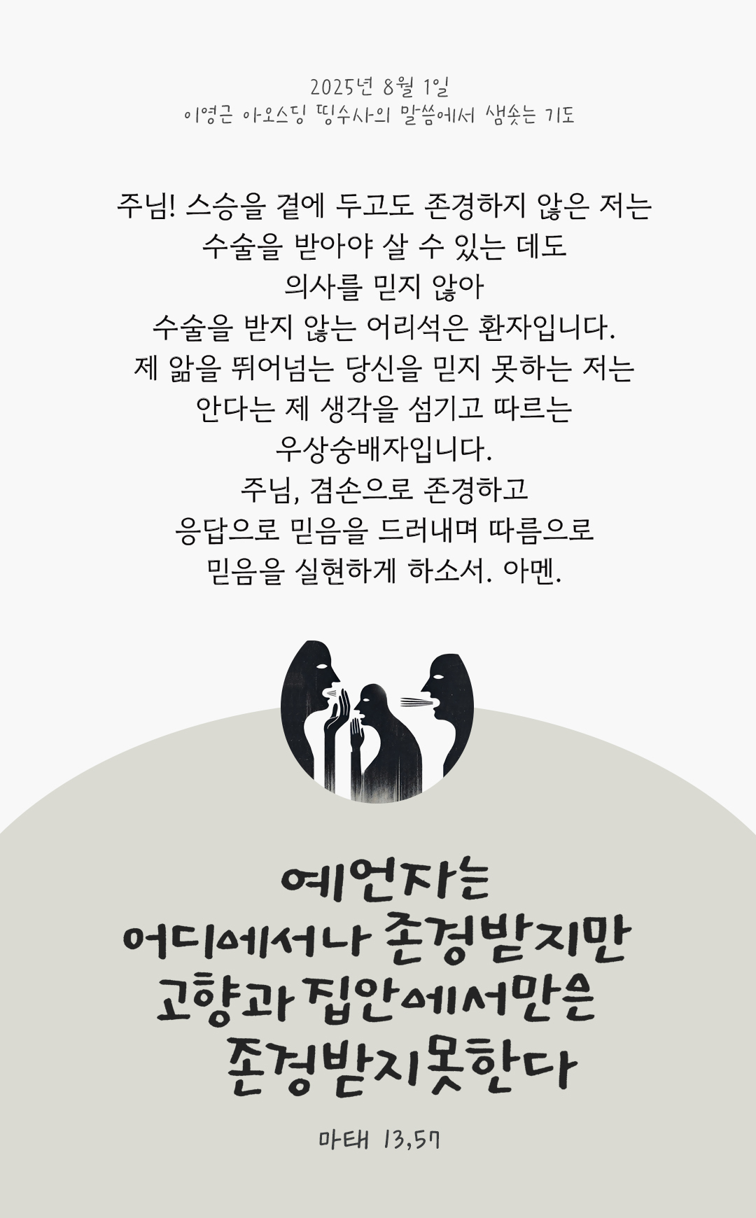 주님! 스승을 곁에 두고도 존경하지 않은 저는 수술을 받아야 살 수 있는 데도 의사를 믿지 않아 수술을 받지 않는 어리석은 환자입니다. 제 앎을 뛰어넘는 당신을 믿지 못하는 저는 안다는 제 생각을 섬기고 따르는 우상숭배자입니다. 주님, 겸손으로 존경하고, 응답으로 믿음을 드러내며, 따름으로 믿음을 실현하게 하소서. 아멘. by 이영근 아오스딩 신부 띵수사의 말씀에서 샘솟는 기도(말샘기도)