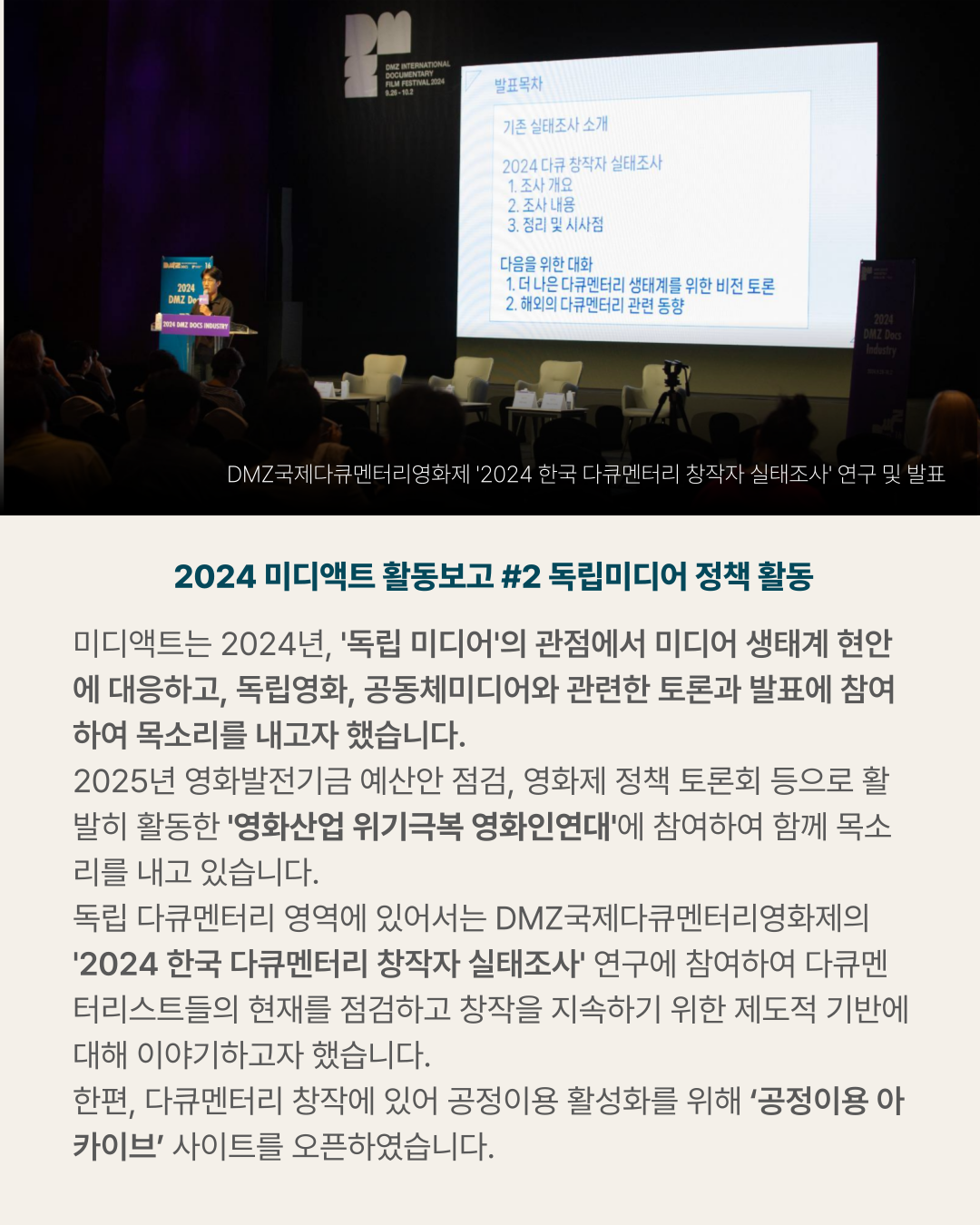 2024 미디액트 활동보고 #2 독립미디어 정책 활동 미디액트는 2024년&amp;#44; &amp;#39;독립 미디어&amp;#39;의 관점에서 미디어 생태계 현안에 대응하고&amp;#44; 독립영화&amp;#44; 공동체미디어와 관련한 토론과 발표에 참여하여 목소리를 내고자 했습니다. 2025년 영화발전기금 예산안 점검&amp;#44; 영화제 정책 토론회 등으로 활발히 활동한 &amp;#39;영화산업 위기극복 영화인연대&amp;#39;에 참여하여 함께 목소리를 내고 있습니다. 독립 다큐멘터리 영역에 있어서는 DMZ국제다큐멘터리영화제의 &amp;#39;2024 한국 다큐멘터리 창작자 실태조사&amp;#39; 연구에 참여하여 다큐멘터리스트들의 현재를 점검하고 창작을 지속하기 위한 제도적 기반에 대해 이야기하고자 했습니다. 한편&amp;#44; 다큐멘터리 창작에 있어 공정이용 활성화를 위해 &lsquo;공정이용 아카이브&rsquo; 사이트를 오픈하였습니다. (사진) DMZ국제다큐멘터리영화제 &amp;#39;2024 한국 다큐멘터리 창작자 실태조사&amp;#39; 연구 및 발표