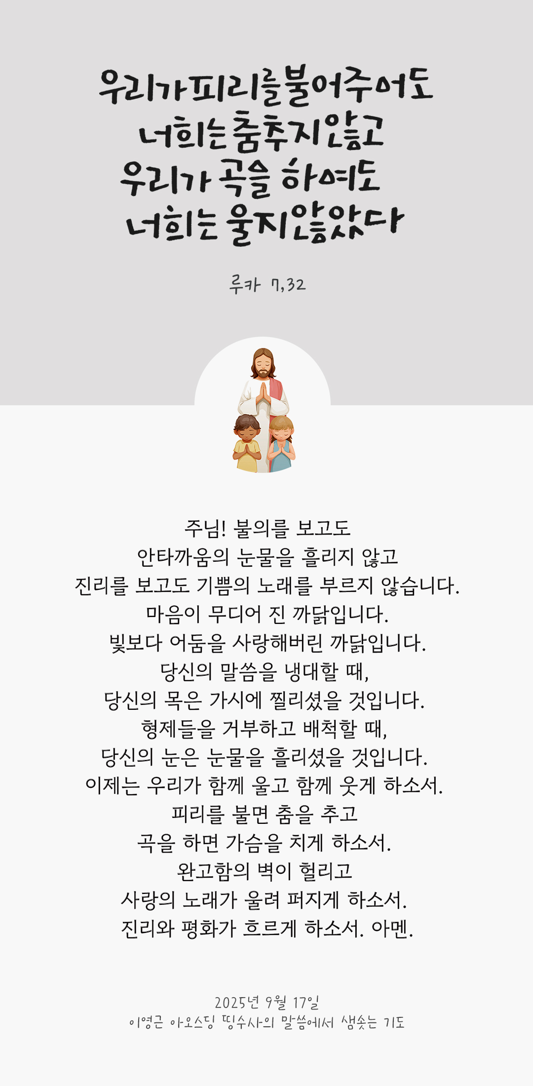 주님! 불의를 보고도 안타까움의 눈물을 흘리지 않고 진리를 보고도 기쁨의 노래를 부르지 않습니다. 마음이 무디어 진 까닭입니다. 빛보다 어둠을 사랑해버린 까닭입니다. 당신의 말씀을 냉대할 때, 당신의 목은 가시에 찔리셨을 것입니다. 형제들을 거부하고 배척할 때, 당신의 눈은 눈물을 흘리셨을 것입니다. 이제는 우리가 함께 울고 함께 웃게 하소서. 피리를 불면 춤을 추고 곡을 하면 가슴을 치게 하소서. 완고함의 벽이 헐리고 사랑의 노래가 울려 퍼지게 하소서. 진리와 평화가 흐르게 하소서. 아멘. by 이영근 아오스딩 신부 띵수사의 말씀에서 샘솟는 기도(말샘기도)