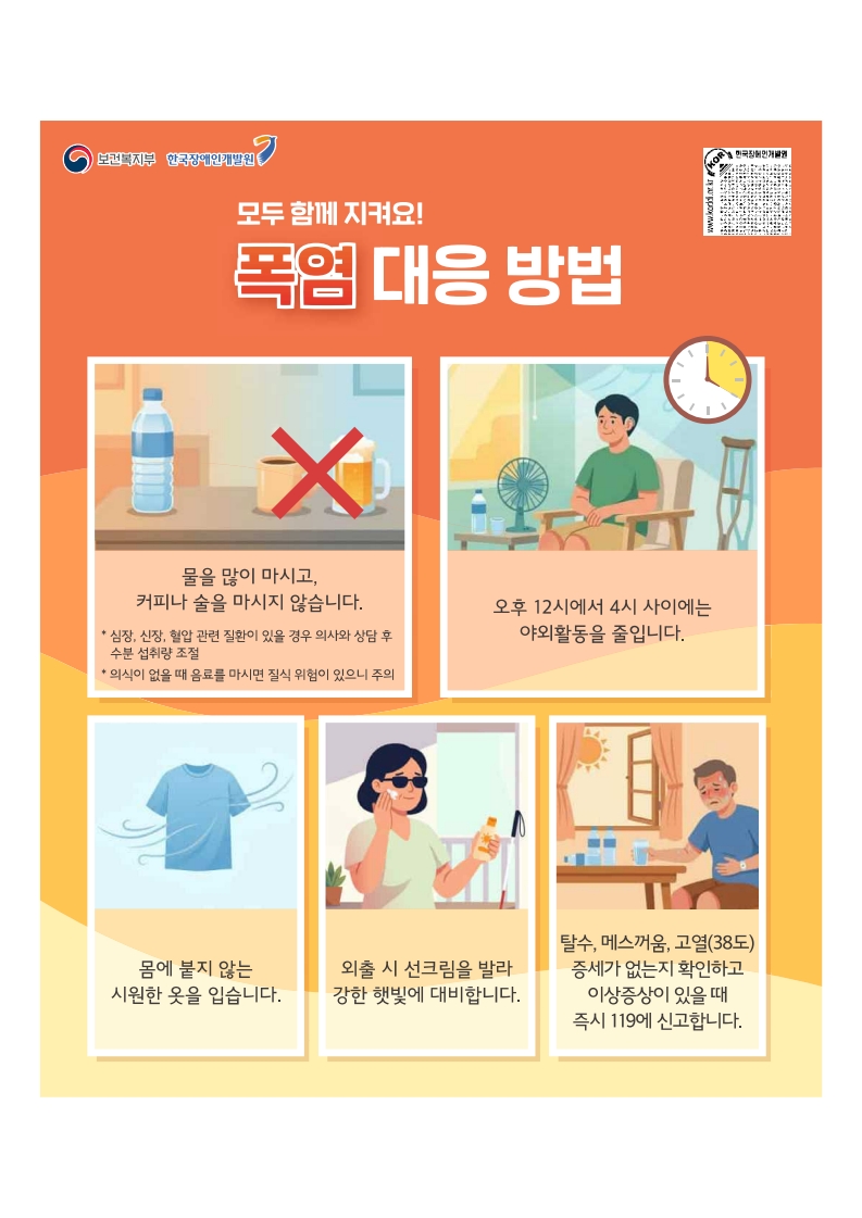 폭염대응방법
물을 많이마시고 커피나 술을 마시지 않습니다.
오후 12시에서 4시 사이에는 야외활동을 줄입니다
몸에 붙지 않는 시원한 옷을 입습니다.
외출시 선크림을 발라 강한 햇빛에 대비합니다
탈수, 메스꺼움, 고열(38도) 증세가 없는지 확인하고 이상증상이 있을 때 즉시 119에 신고합니다.