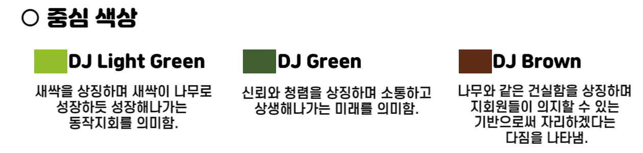 이미지설명 : 중심색상.
DJ Light Green은 새싹을 상징하며 새싹이 나무로 성장하듯 성장해나가는 동작지회를 의미함.
DJ Green은 신뢰와 청렴을 상징하며 소통하고 상생해나가는 미래를 의미함.
DJ Brown은 나무와 같은 건실함을 상징하며 지회원들이 의지할 수 있는 기반으로써 자리하겠다는 다짐을 나타냄.