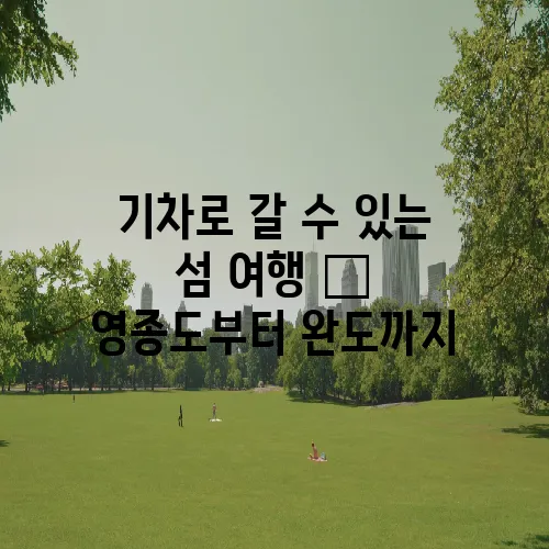 기차로 갈 수 있는 섬 여행 – 영종도부터 완도까지