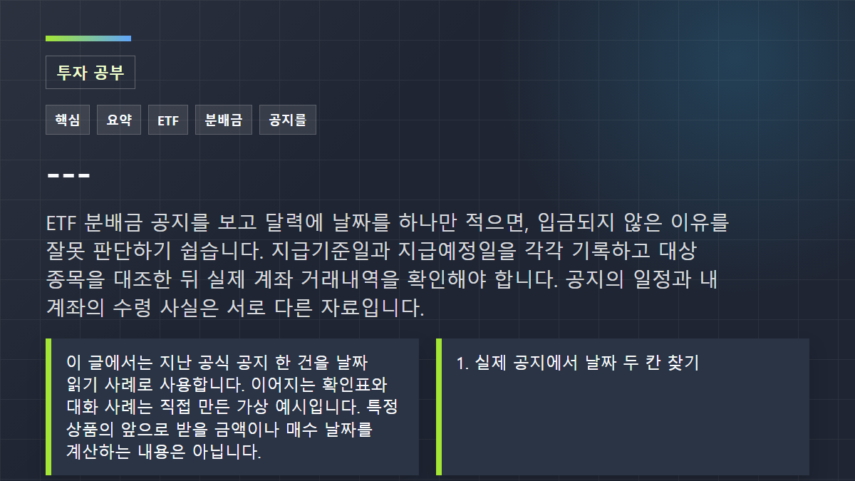 ---: ETF 분배금 공지를 보고 달력에 날짜를 하나만 적으면, 입금되지 않은 이유를 잘못 판단하기 쉽습니다. 지급기준일과 지급예정일을 각각 기록하고 대상 종목을 대조한 뒤 실제 계좌 거래내역을 확인해야 합니다. 공지의 일정과 내 계좌의 수령 사실은 서로 다른 자료입니다.