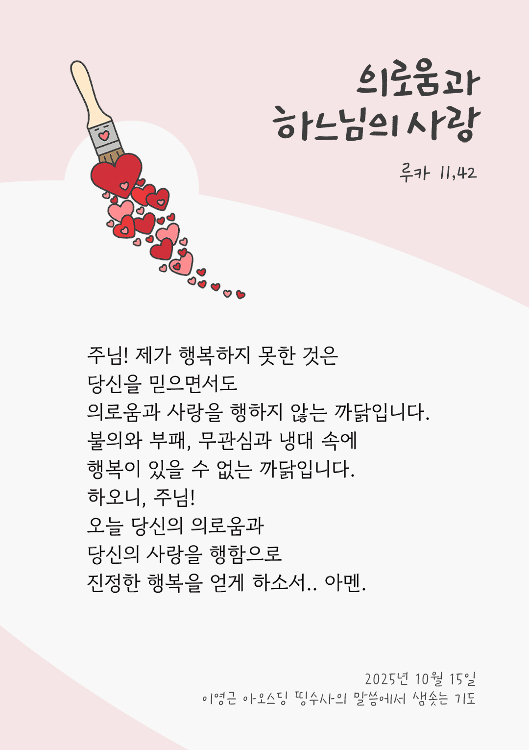 주님! 제가 행복하지 못한 것은 당신을 믿으면서도 의로움과 사랑을 행하지 않는 까닭입니다. 불의와 부패, 무관심과 냉대 속에 행복이 있을 수 없는 까닭입니다. 하오니, 주님! 오늘 당신의 의로움과 당신의 사랑을 행함으로 진정한 행복을 얻게 하소서! 아멘. by 이영근 아오스딩 신부 띵수사의 말씀에서 샘솟는 기도(말샘기도)