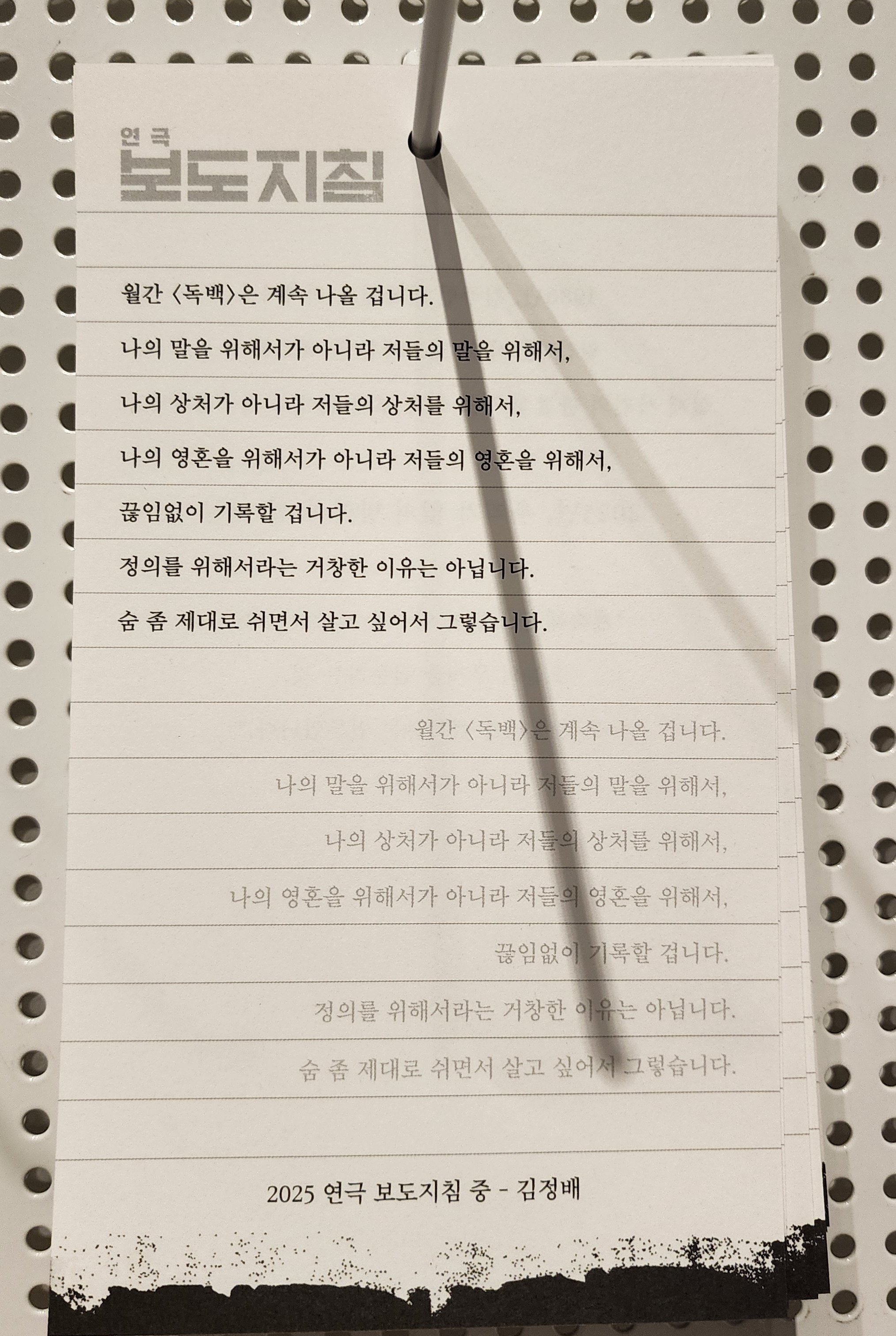 2025년 연극 보도지침 중 김정배의 독백 필사 페이퍼
월간 &lt;독백&gt;은 계속 나올 겁니다.
나의 말을 위해서가 아니라 저들의 말을 위해서,
나의 상처가 아니라 저들의 상처를 위해서,
나의 영혼을 위해서가 아니라 저들의 영혼을 위해서,
끊임없이 기록할 겁니다.
정의를 위해서라는 거창한 이유는 아닙니다.
숨 좀 제대로 쉬면서 살고 싶어서 그렇습니다.