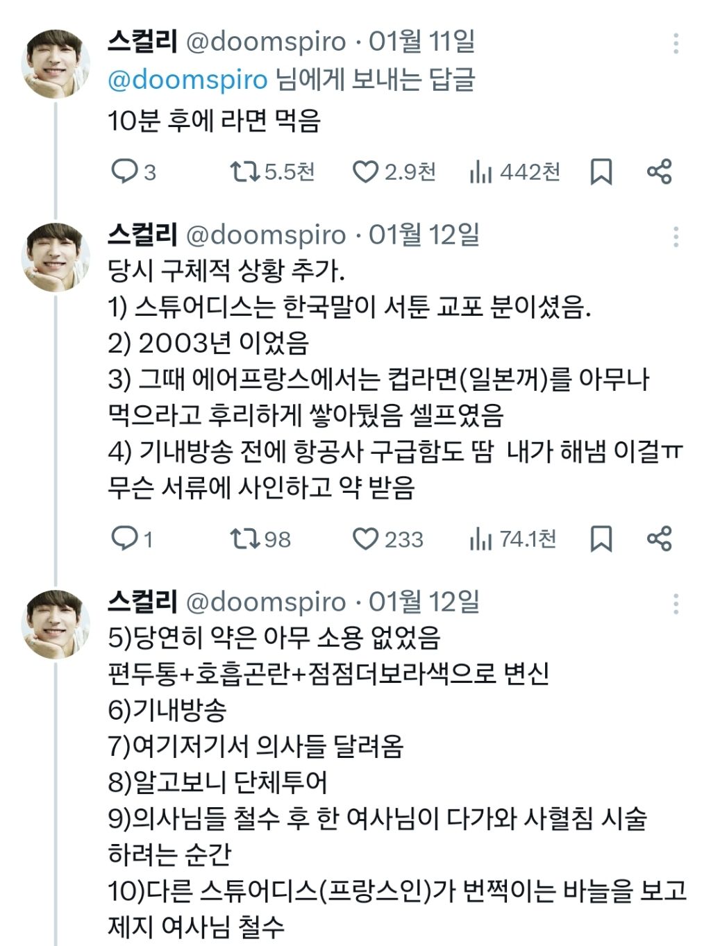스컬리 @doomspiro 01월 11일 
@doomspiro 님에게 보내는 답글 
10분 후에 라면 먹음 
3 
5.5천 
2.9천 
442천 
스컬리 @doomspiro 01월 12일 
당시 구체적 상황 추가. 
1) 스튜어디스는 한국말이 서툰 교포 분이셨음. 
2) 2003년 이었음 
3) 그때 에어프랑스에서는 컵라면(일본꺼)를 아무나 먹으라고 후리하게 쌓아뒀음 셀프였음 
4) 기내방송 전에 항공사 구급함도 땀 내가 해냄 이걸ㅠㅠ 
무슨 서류에 사인하고 약 받음 
1 
1798 
233 
74.1천 
88 
스컬리 @doomspiro 
01월 12일 
5)당연히 약은 아무 소용 없었음 
편두통+호흡곤란+점점더보라색으로 변신 
6)기내방송 
7)여기저기서 의사들 달려옴 
8)알고보니 단체투어 
9)의사님들 철수 후 한 여사님이 다가와 사혈침 시술 
하려는 순간 
10)다른 스튜어디스(프랑스인)가 번쩍이는 바늘을 보고 
제지 여사님 철수