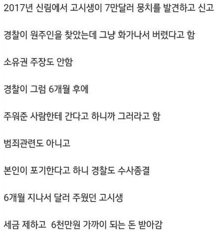 2017년 신림에서 고시생이 7만달러 뭉치를 발견하고 신고
경찰이 원주인을 찾았는데 그냥 화가나서 버렸다고 함
소유권 주장도 안함
경찰이 그럼 6개월 후에
주워준 사람한테 간다고 하니까 그러라고 함
범죄관련도 아니고
본인이 포기한다고 하니 경찰도 수사종결
6개월 지나서 달러 주웠던 고시생
세금 제하고 6천만원 가까이 되는 돈 받아감